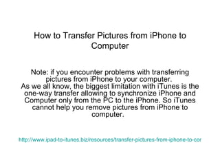 How to Transfer Pictures from iPhone to Computer Note: if you encounter problems with transferring pictures from iPhone to your computer.  As we all know, the biggest limitation with iTunes is the one-way transfer allowing to synchronize iPhone and Computer only from the PC to the iPhone. So iTunes cannot help you remove pictures from iPhone to computer.   http://www.ipad-to-itunes.biz/resources/transfer-pictures-from-iphone-to-computer.html 