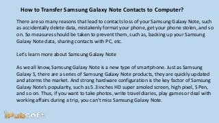 How to Transfer Samsung Galaxy Note Contacts to Computer?
There are so many reasons that lead to contacts loss of your Samsung Galaxy Note, such
as accidentally delete data, mistakenly format your phone, get your phone stolen, and so
on. So measures should be taken to prevent them, such as, backing up your Samsung
Galaxy Note data, sharing contacts with PC, etc.
Let's learn more about Samsung Galaxy Note
As we all know, Samsung Galaxy Note is a new type of smartphone. Just as Samsung
Galaxy S, there are a series of Samsung Galaxy Note products, they are quickly updated
and atorms the market. And strong hardware configuration is the key factor of Samsung
Galaxy Note's popularity, such as 5.3 inches HD super amoled screen, high pixel, S Pen,
and so on. Thus, if you want to take photos, write travel diaries, play games or deal with
working affairs during a trip, you can't miss Samsung Galaxy Note.
 