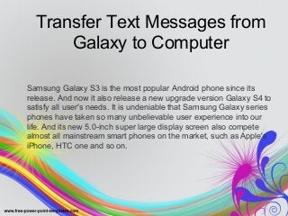 Transfer Text Messages from 
Galaxy to Computer 
Samsung Galaxy S3 is the most popular Android phone since its 
release. And now it also release a new upgrade version Galaxy S4 to 
satisfy all user's needs. It is undeniable that Samsung Galaxy series 
phones have taken so many unbelievable user experience into our 
life. And its new 5.0-inch super large display screen also compete 
almost all mainstream smart phones on the market, such as Apple's 
iPhone, HTC one and so on. 
 