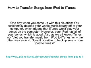 How to Transfer Songs from iPod to iTunes One day when you come up with this situation: You accidentally deleted your whole music library off of your computer, which means that iTunes won't play your songs on the computer. However, your iPod has all of your songs, which is good. Also as we all know, iTunes won't let you transfer music from iPod to iTunes, only the other way around. So is it possible to backup songs from ipod to itunes? http://www.ipad-to-itunes.biz/resources/transfer-songs-from-ipod-to-itunes.html 