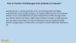 How to Transfer Text Messages from Android to Computer?
Android phone is a pretty good device for connecting people and digital
entertainment. And texting messages is an indispensable function of all android
phones. So it is undeniable that you have received lots of SMS messages from
your family, friends and others, right? Some of these messages is important and
you may want to save them as a kind of memories, but your android mobile
phone's storage space is limited, thus, you need to transfer SMS from Android to
PC.
 