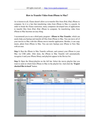 All rights reserved——http://www.ipod-computer.net/


               How to Transfer Video from iPhone to Mac?

As is known to all, iTunes doesn't allow us to transfer files from iPod, iPad, iPhone to
computer. So it is a fact that transferring video from iPhone to Mac is a puzzle. In
order to break the iTunes restriction, many companies developed tons of applications
to transfer files from iPod, iPad, iPhone to computer. So transferring video from
iPhone to Mac becomes an easy thing.

I recommend you to use a third party program - iPhone to Mac Transfer, which can
easily help you backup and transfer all files from iPhone to Mac. You can move all of
your movies to Mac with this iPhone movie transfer application. Besides, it can copy
music, photo from iPhone to Mac. You can now backup your iPhone to New Mac
with an ease.

Step 1: Run the iPhone to Mac Transfer software, and connect your iPhone to your
Mac via USB cable. After done, the iPhone to Mac Transfer will automatically
recognize it and your iPhone library and playlists appear in the Device list.

Step 2: Open the library/playlist on the left bar. Select the movie playlist that you
want to send on which from iPhone to Mac in the playlist list. And click the "Export
checked files to local" button.
 