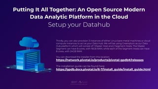 Putting It All Together: An Open Source Modern
Data Analytic Platform in the Cloud
Setup your Datahub
E X I S T S O F T W A R E L A B S I N C
Thirdly, you can also provision 3 instances of either Linux bare-metal machines or cloud
compute instances to act as your Data Hub. We will be using Greenplum as our Data
Hub platform which will consist of 1 Master Host and 2 Segment Hosts. The Master
Segment can have 8 cores, with 16GB RAM, while each of the Segment Hosts can have
8 cores, with 24GB RAM.
You can download the installer from this location:
https://network.pivotal.io/products/pivotal-gpdb#/releases
The installation guide can be found here:
https://gpdb.docs.pivotal.io/6-7/install_guide/install_guide.html
 