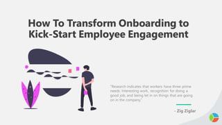 How To Transform Onboarding to
Kick-Start Employee Engagement
“Research indicates that workers have three prime
needs: Interesting work, recognition for doing a
good job, and being let in on things that are going
on in the company.”
- Zig Ziglar
 