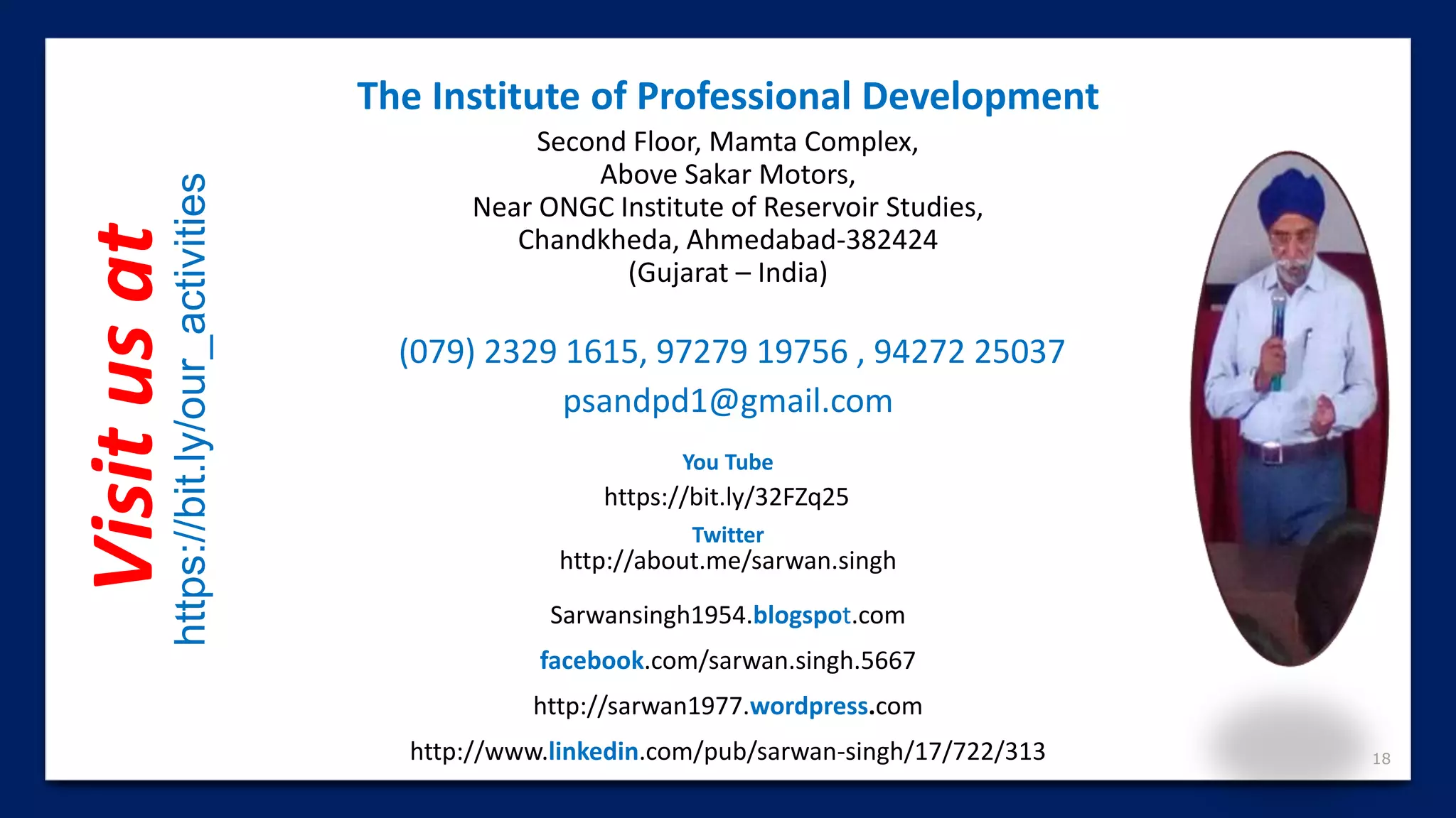 18
(079) 2329 1615, 97279 19756 , 94272 25037
psandpd1@gmail.com
http://www.linkedin.com/pub/sarwan-singh/17/722/313
http://about.me/sarwan.singh
The Institute of Professional Development
Second Floor, Mamta Complex,
Above Sakar Motors,
Near ONGC Institute of Reservoir Studies,
Chandkheda, Ahmedabad-382424
(Gujarat – India)
facebook.com/sarwan.singh.5667
Sarwansingh1954.blogspot.com
http://sarwan1977.wordpress.com
https://bit.ly/32FZq25
You Tube
Twitter
Visitusat
https://bit.ly/our_activities
 