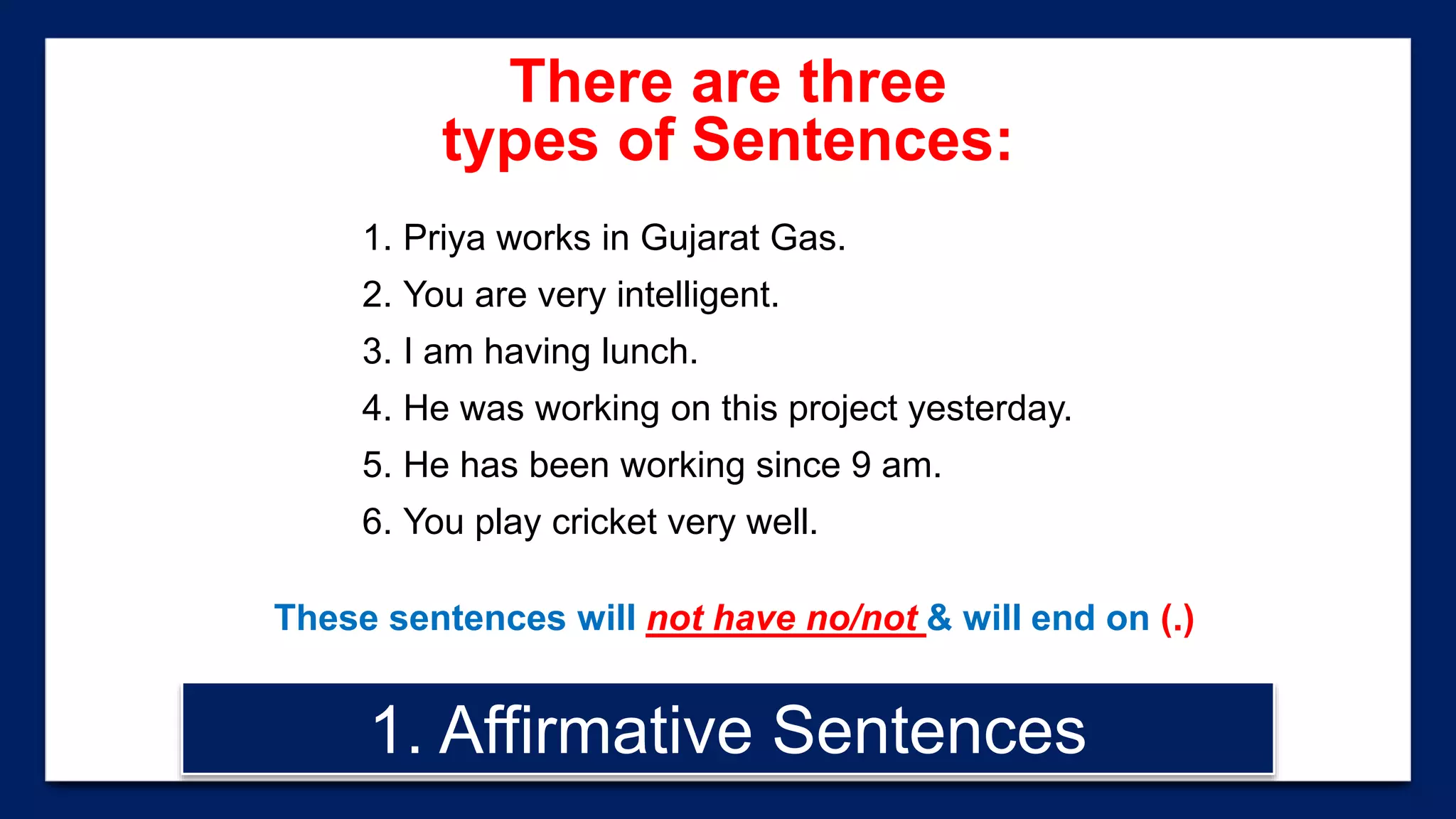 1. Priya works in Gujarat Gas.
2. You are very intelligent.
3. I am having lunch.
4. He was working on this project yesterday.
5. He has been working since 9 am.
6. You play cricket very well.
These sentences will not have no/not & will end on (.)
1. Affirmative Sentences
There are three
types of Sentences:
 