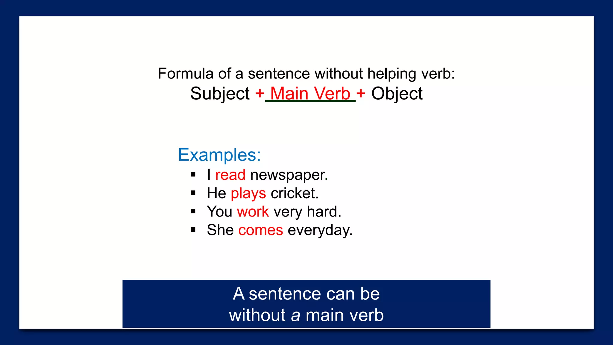 Formula of a sentence without helping verb:
Subject + Main Verb + Object
Examples:
 I read newspaper.
 He plays cricket.
 You work very hard.
 She comes everyday.
A sentence can be
without a main verb
 
