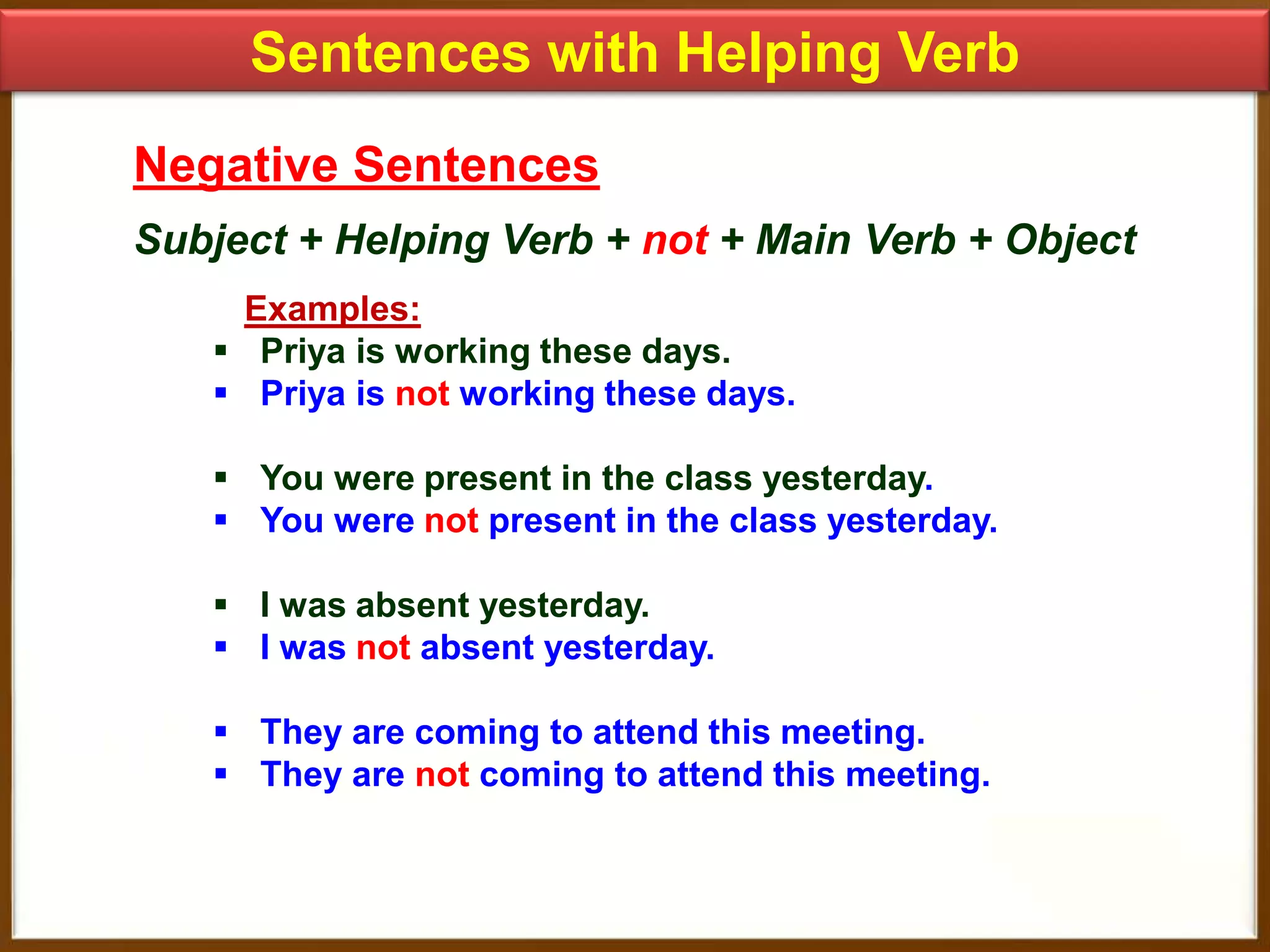 Sentences with Helping Verb
Negative Sentences
Subject + Helping Verb + not + Main Verb + Object
Examples:
 Priya is working these days.
 Priya is not working these days.
 You were present in the class yesterday.
 You were not present in the class yesterday.
 I was absent yesterday.
 I was not absent yesterday.
 They are coming to attend this meeting.
 They are not coming to attend this meeting.

 