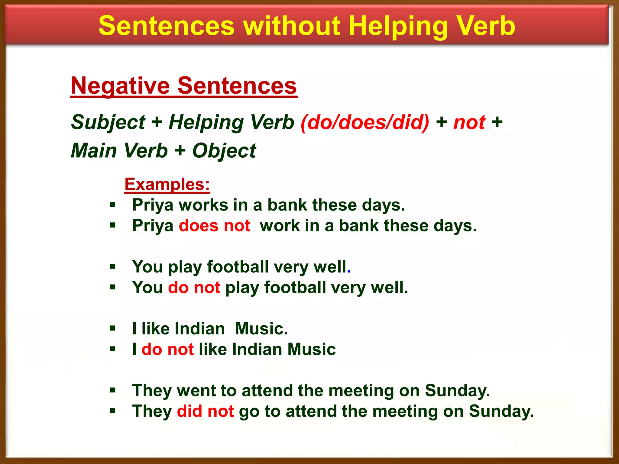 Sentences without Helping Verb
Negative Sentences
Subject + Helping Verb (do/does/did) + not +
Main Verb + Object
Examples:
 Priya works in a bank these days.
 Priya does not work in a bank these days.
 You play football very well.
 You do not play football very well.

 I like Indian Music.
 I do not like Indian Music
 They went to attend the meeting on Sunday.
 They did not go to attend the meeting on Sunday.

 