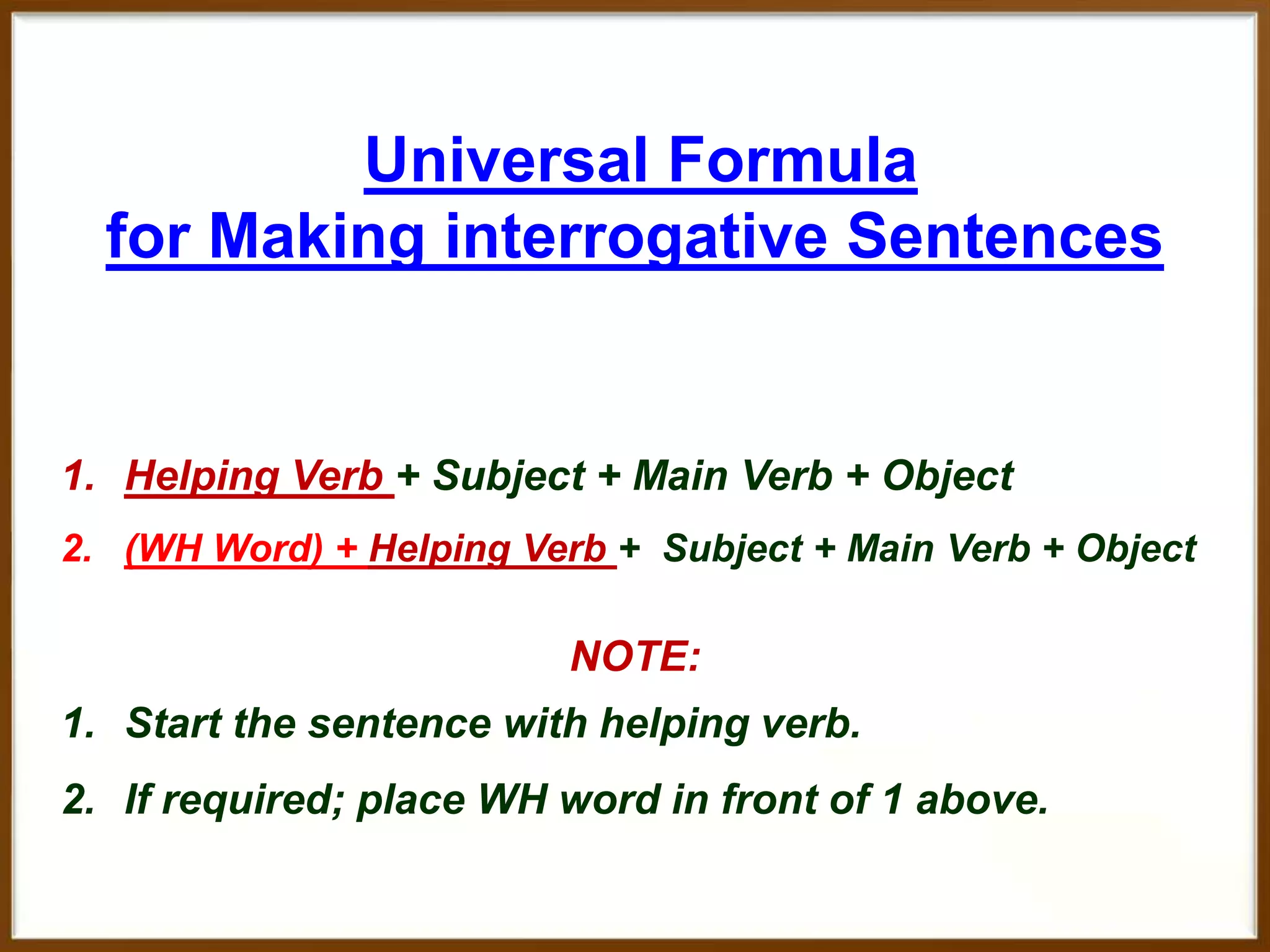 Universal Formula
for Making interrogative Sentences

1. Helping Verb + Subject + Main Verb + Object
2. (WH Word) + Helping Verb + Subject + Main Verb + Object

NOTE:
1. Start the sentence with helping verb.
2. If required; place WH word in front of 1 above.

 