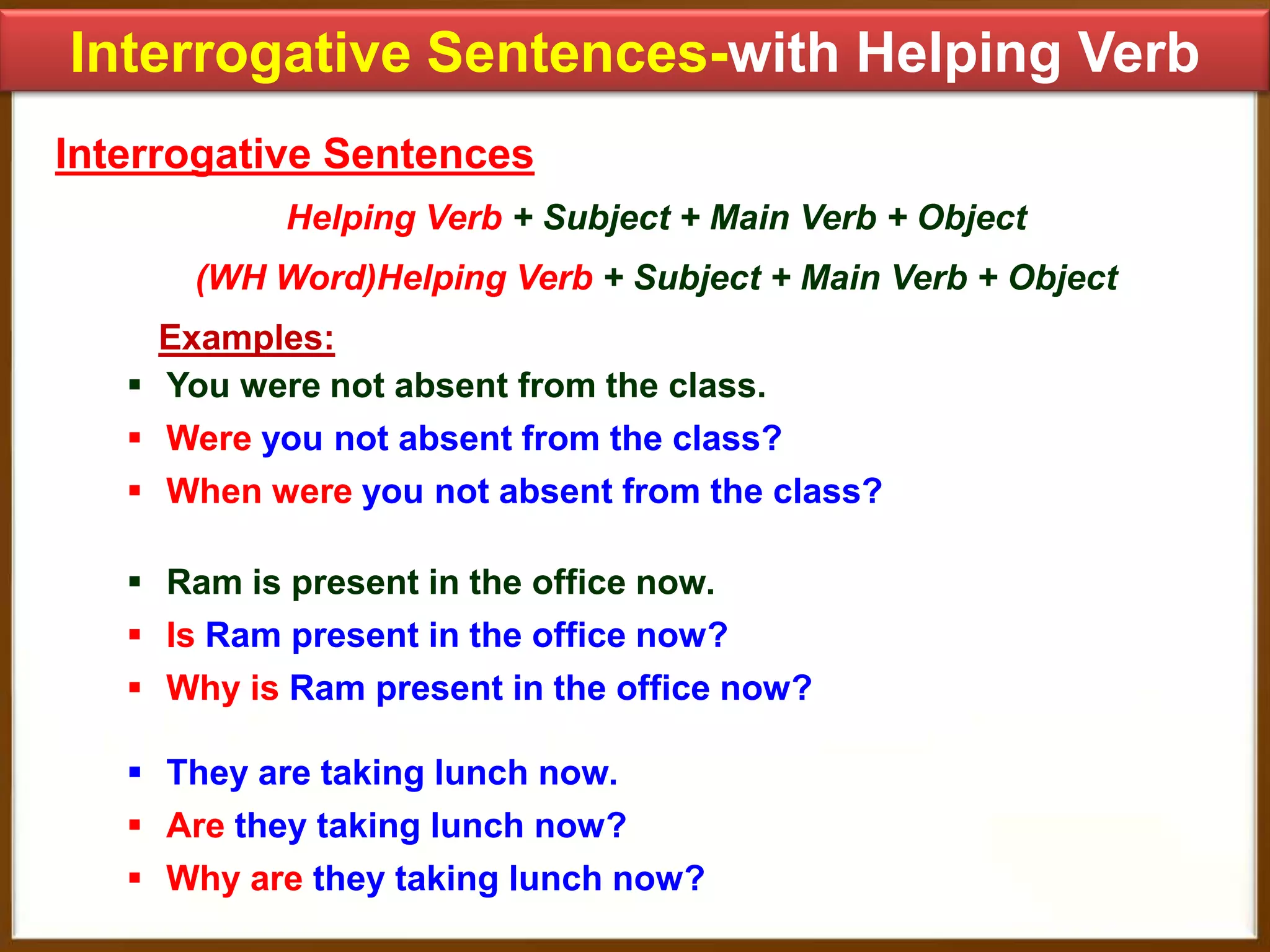 Interrogative Sentences-with Helping Verb
Interrogative Sentences
Helping Verb + Subject + Main Verb + Object
(WH Word)Helping Verb + Subject + Main Verb + Object

Examples:
 You were not absent from the class.
 Were you not absent from the class?
 When were you not absent from the class?
 Ram is present in the office now.
 Is Ram present in the office now?
 Why is Ram present in the office now?

 They are taking lunch now.
 Are they taking lunch now?
 Why are they taking lunch now?

 