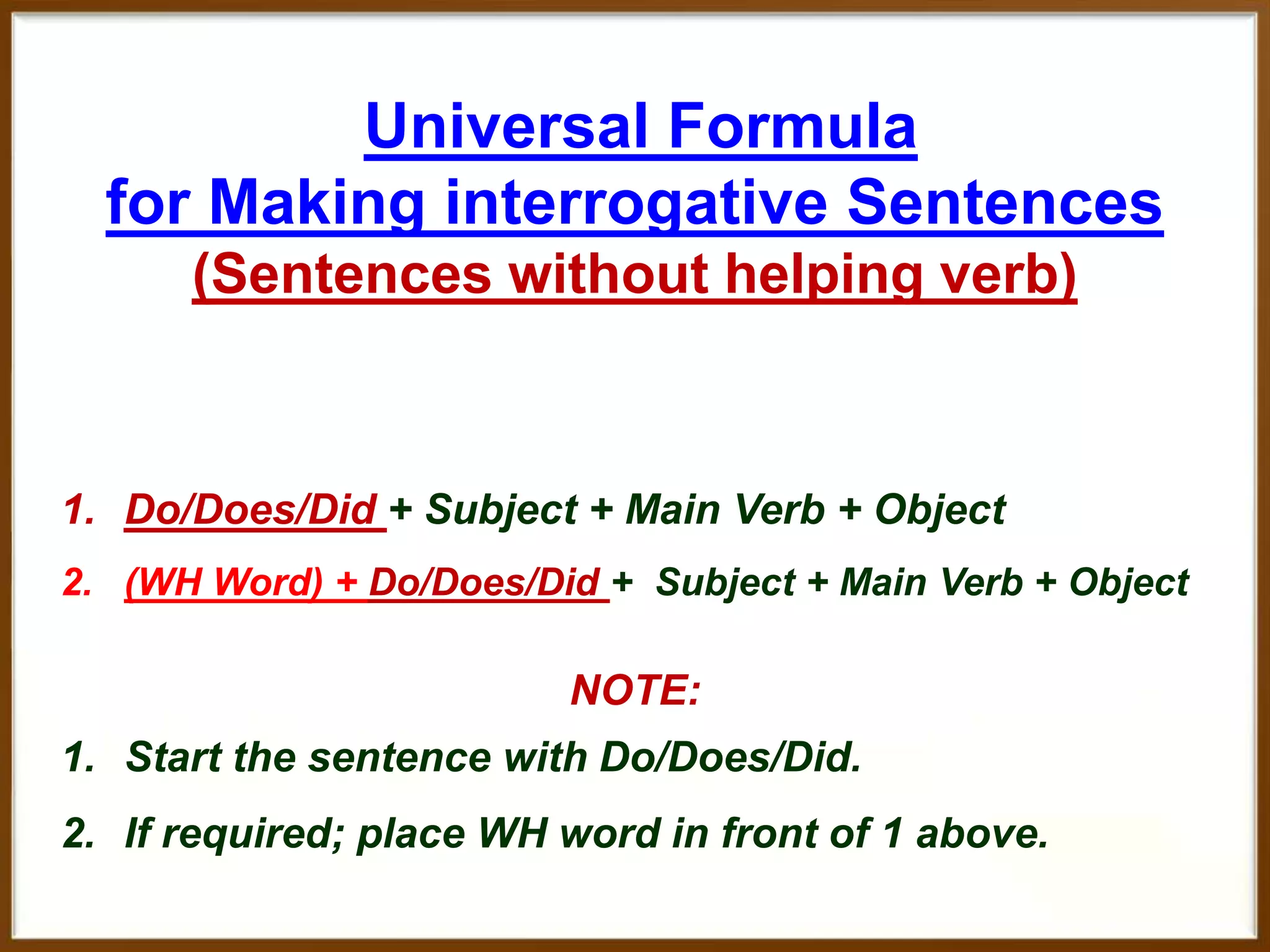 Universal Formula
for Making interrogative Sentences
(Sentences without helping verb)

1. Do/Does/Did + Subject + Main Verb + Object
2. (WH Word) + Do/Does/Did + Subject + Main Verb + Object

NOTE:

1. Start the sentence with Do/Does/Did.
2. If required; place WH word in front of 1 above.

 