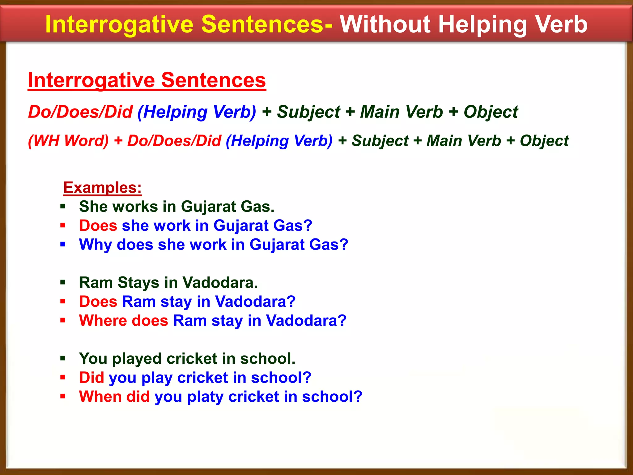 Interrogative Sentences- Without Helping Verb
Interrogative Sentences
Do/Does/Did (Helping Verb) + Subject + Main Verb + Object
(WH Word) + Do/Does/Did (Helping Verb) + Subject + Main Verb + Object
Examples:
 She works in Gujarat Gas.
 Does she work in Gujarat Gas?
 Why does she work in Gujarat Gas?
 Ram Stays in Vadodara.
 Does Ram stay in Vadodara?
 Where does Ram stay in Vadodara?
 You played cricket in school.
 Did you play cricket in school?
 When did you platy cricket in school?

 