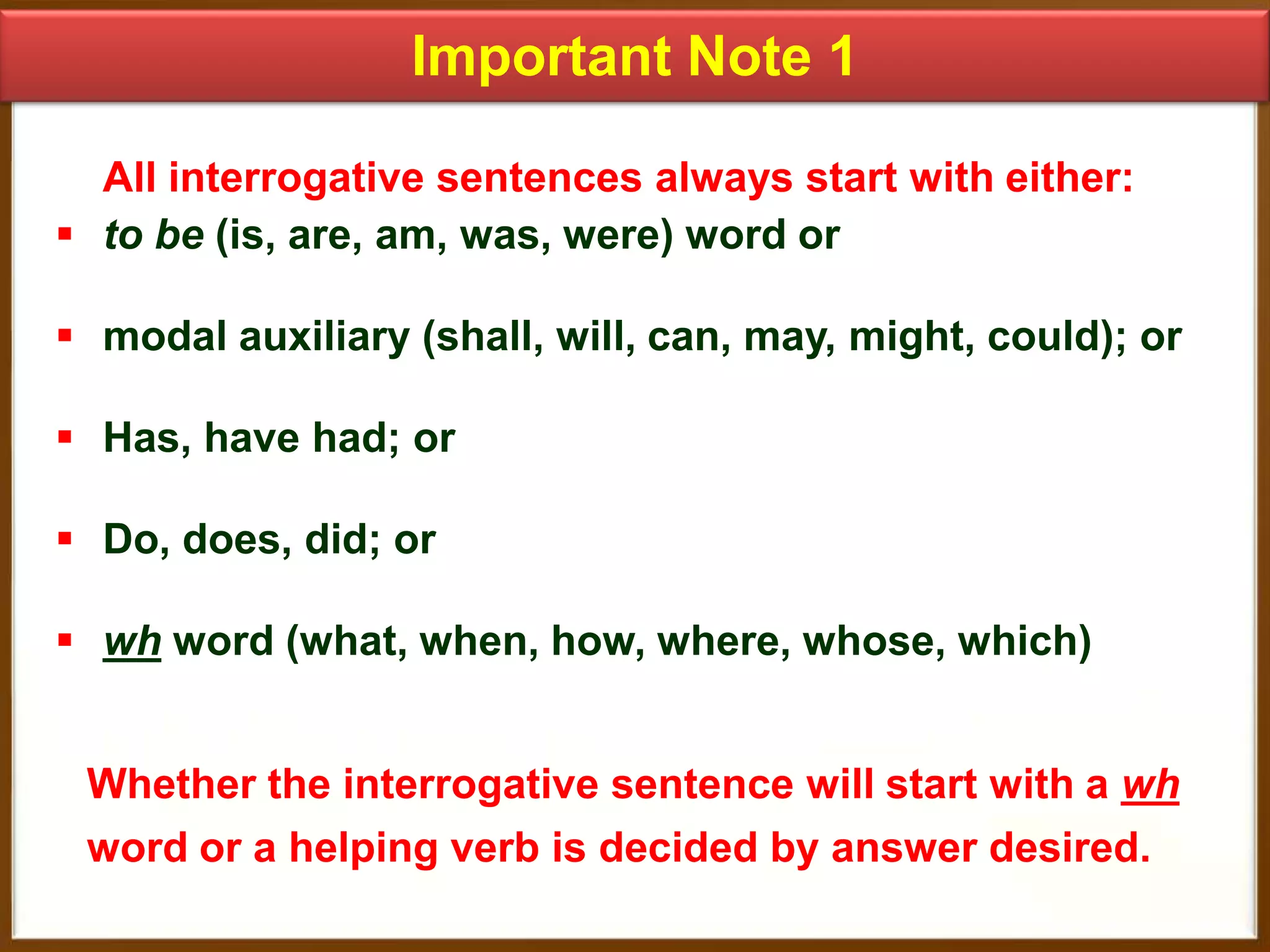 Important Note 1
All interrogative sentences always start with either:
 to be (is, are, am, was, were) word or

 modal auxiliary (shall, will, can, may, might, could); or
 Has, have had; or

 Do, does, did; or
 wh word (what, when, how, where, whose, which)
Whether the interrogative sentence will start with a wh
word or a helping verb is decided by answer desired.

 