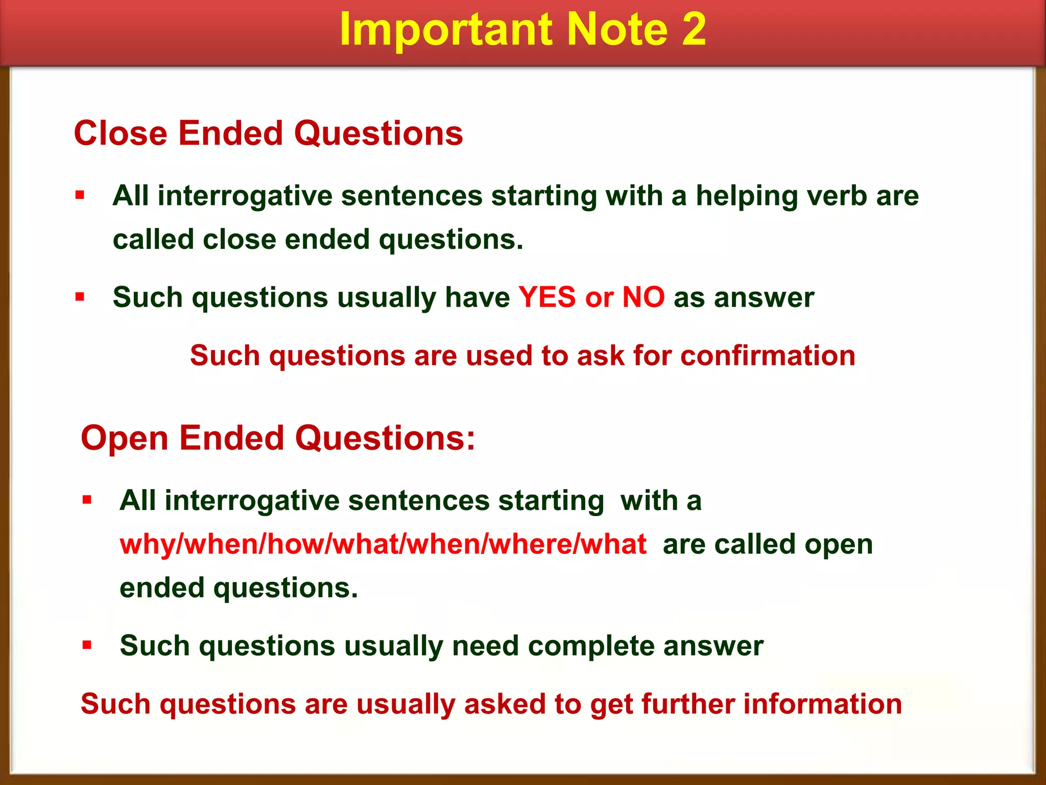 Important Note 2
Close Ended Questions
 All interrogative sentences starting with a helping verb are
called close ended questions.
 Such questions usually have YES or NO as answer
Such questions are used to ask for confirmation

Open Ended Questions:
 All interrogative sentences starting with a
why/when/how/what/when/where/what are called open
ended questions.
 Such questions usually need complete answer
Such questions are usually asked to get further information

 