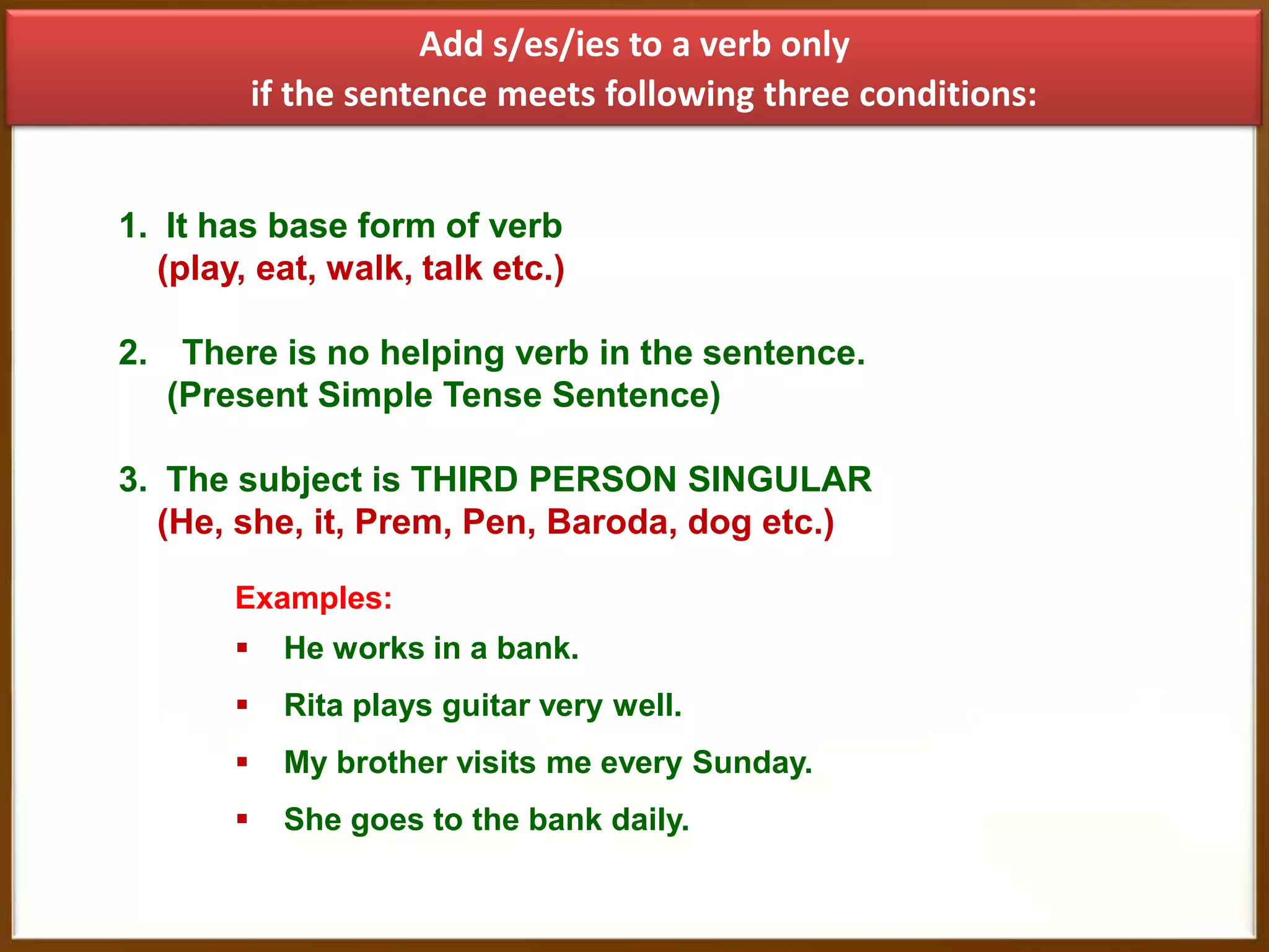 Add s/es/ies to a verb only
if the sentence meets following three conditions:
1. It has base form of verb
(play, eat, walk, talk etc.)
2. There is no helping verb in the sentence.
(Present Simple Tense Sentence)
3. The subject is THIRD PERSON SINGULAR
(He, she, it, Prem, Pen, Baroda, dog etc.)
Examples:


He works in a bank.



Rita plays guitar very well.



My brother visits me every Sunday.



She goes to the bank daily.

 