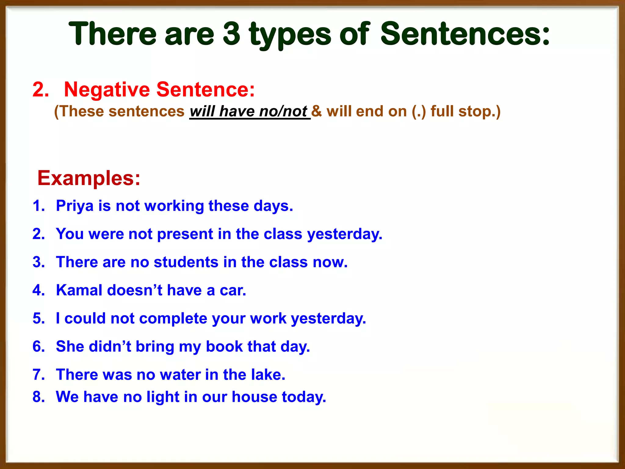 There are 3 types of Sentences:
2. Negative Sentence:
(These sentences will have no/not & will end on (.) full stop.)

Examples:
1. Priya is not working these days.
2. You were not present in the class yesterday.
3. There are no students in the class now.
4. Kamal doesn’t have a car.
5. I could not complete your work yesterday.
6. She didn’t bring my book that day.

7. There was no water in the lake.
8. We have no light in our house today.

 