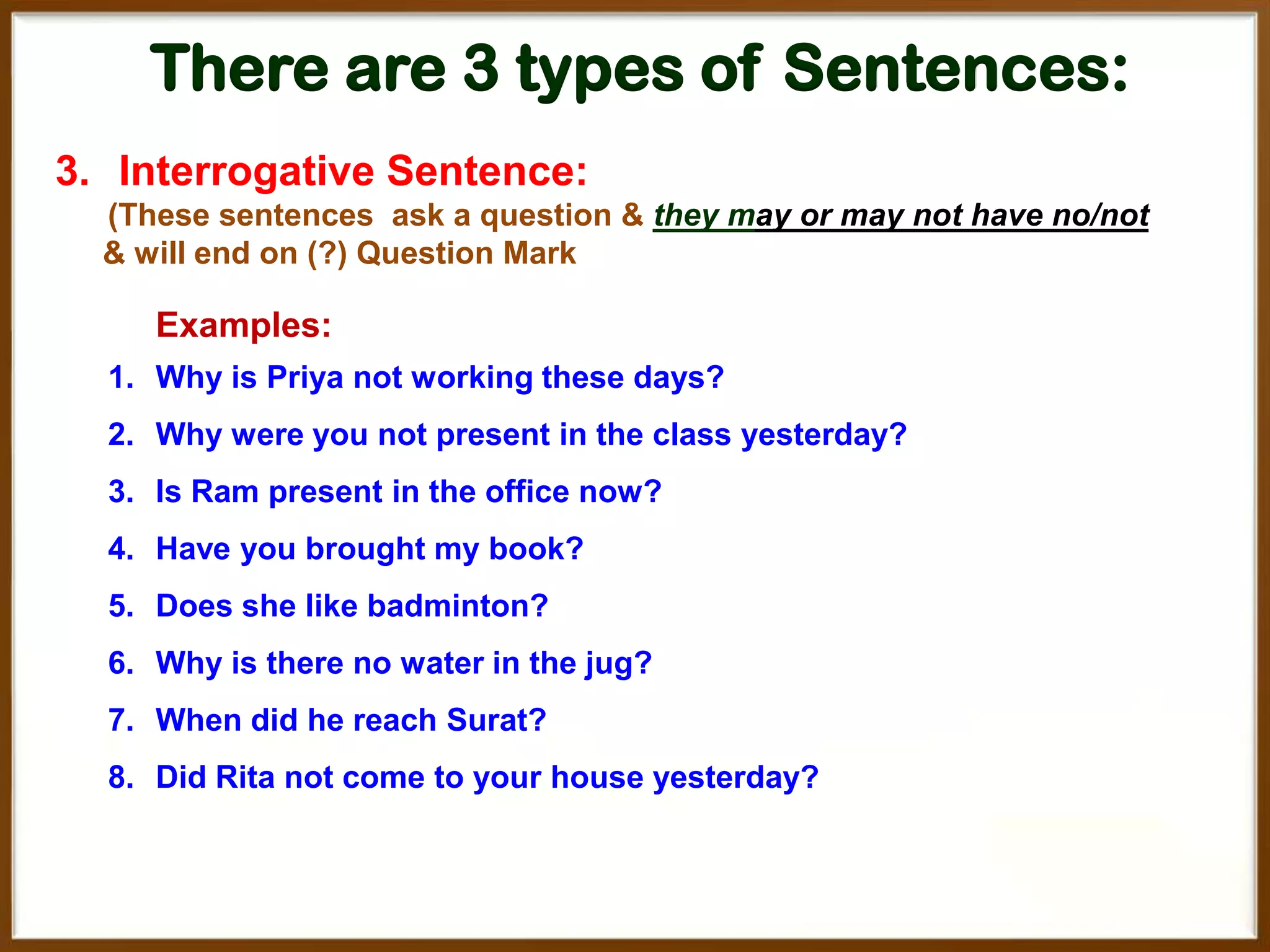 There are 3 types of Sentences:
3. Interrogative Sentence:
(These sentences ask a question & they may or may not have no/not
& will end on (?) Question Mark

Examples:
1. Why is Priya not working these days?
2. Why were you not present in the class yesterday?
3. Is Ram present in the office now?

4. Have you brought my book?
5. Does she like badminton?
6. Why is there no water in the jug?
7. When did he reach Surat?

8. Did Rita not come to your house yesterday?

 