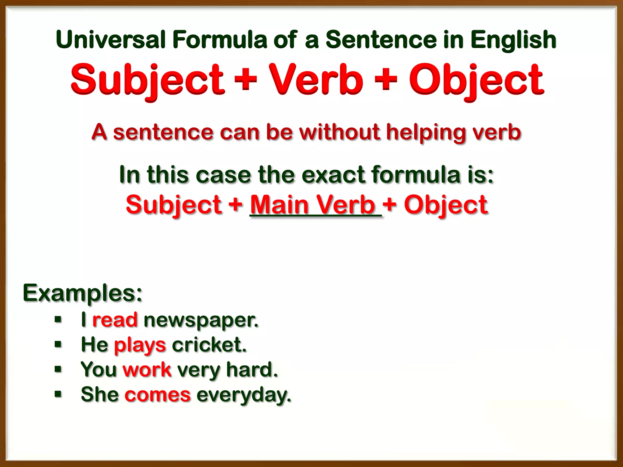 Universal Formula of a Sentence in English

Subject + Verb + Object
A sentence can be without helping verb

In this case the exact formula is:

Subject + Main Verb + Object
Examples:





I read newspaper.
He plays cricket.
You work very hard.
She comes everyday.

 