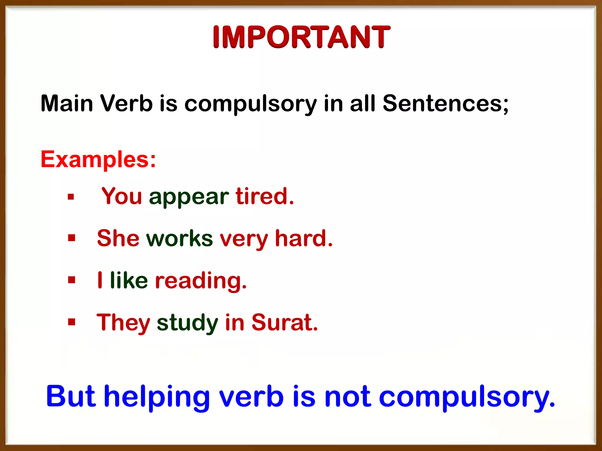 IMPORTANT
Main Verb is compulsory in all Sentences;

Examples:


You appear tired.

 She works very hard.
 I like reading.
 They study in Surat.

But helping verb is not compulsory.

 