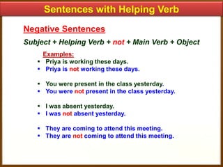 Sentences with Helping Verb
Negative Sentences
Subject + Helping Verb + not + Main Verb + Object
Examples:
 Priya is working these days.
 Priya is not working these days.
 You were present in the class yesterday.
 You were not present in the class yesterday.
 I was absent yesterday.
 I was not absent yesterday.
 They are coming to attend this meeting.
 They are not coming to attend this meeting.

 