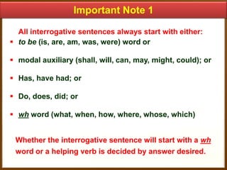 Important Note 1
All interrogative sentences always start with either:
 to be (is, are, am, was, were) word or

 modal auxiliary (shall, will, can, may, might, could); or
 Has, have had; or

 Do, does, did; or
 wh word (what, when, how, where, whose, which)
Whether the interrogative sentence will start with a wh
word or a helping verb is decided by answer desired.

 
