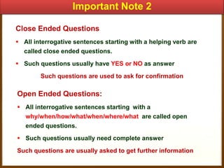Important Note 2
Close Ended Questions
 All interrogative sentences starting with a helping verb are
called close ended questions.
 Such questions usually have YES or NO as answer
Such questions are used to ask for confirmation

Open Ended Questions:
 All interrogative sentences starting with a
why/when/how/what/when/where/what are called open
ended questions.
 Such questions usually need complete answer
Such questions are usually asked to get further information

 