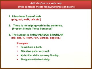 Add s/es/ies to a verb only
if the sentence meets following three conditions:
1. It has base form of verb
(play, eat, walk, talk etc.)
2. There is no helping verb in the sentence.
(Present Simple Tense Sentence)
3. The subject is THIRD PERSON SINGULAR
(He, she, it, Prem, Pen, Baroda, dog etc.)
Examples:


He works in a bank.



Rita plays guitar very well.



My brother visits me every Sunday.



She goes to the bank daily.

 