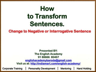 How
to Transform
Sentences.
Change to Negative or Interrogative Sentence

Presented BY:
The English Academy
91 88666 80407
englishacademybaroda@gmail.com
Visit us at: http://indiamart.com/english-academy/
Corporate Training

│ Personality Development │ Mentoring │ Hand Holding

 