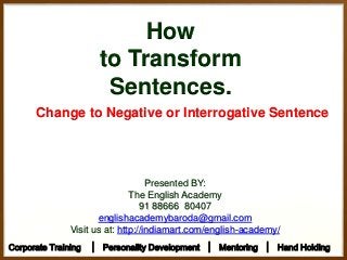 How
to Transform
Sentences.
Change to Negative or Interrogative Sentence
Presented BY:
The English Academy
91 88666 80407
englishacademybaroda@gmail.com
Visit us at: http://indiamart.com/english-academy/
Corporate Training │ Personality Development │ Mentoring │ Hand Holding
 