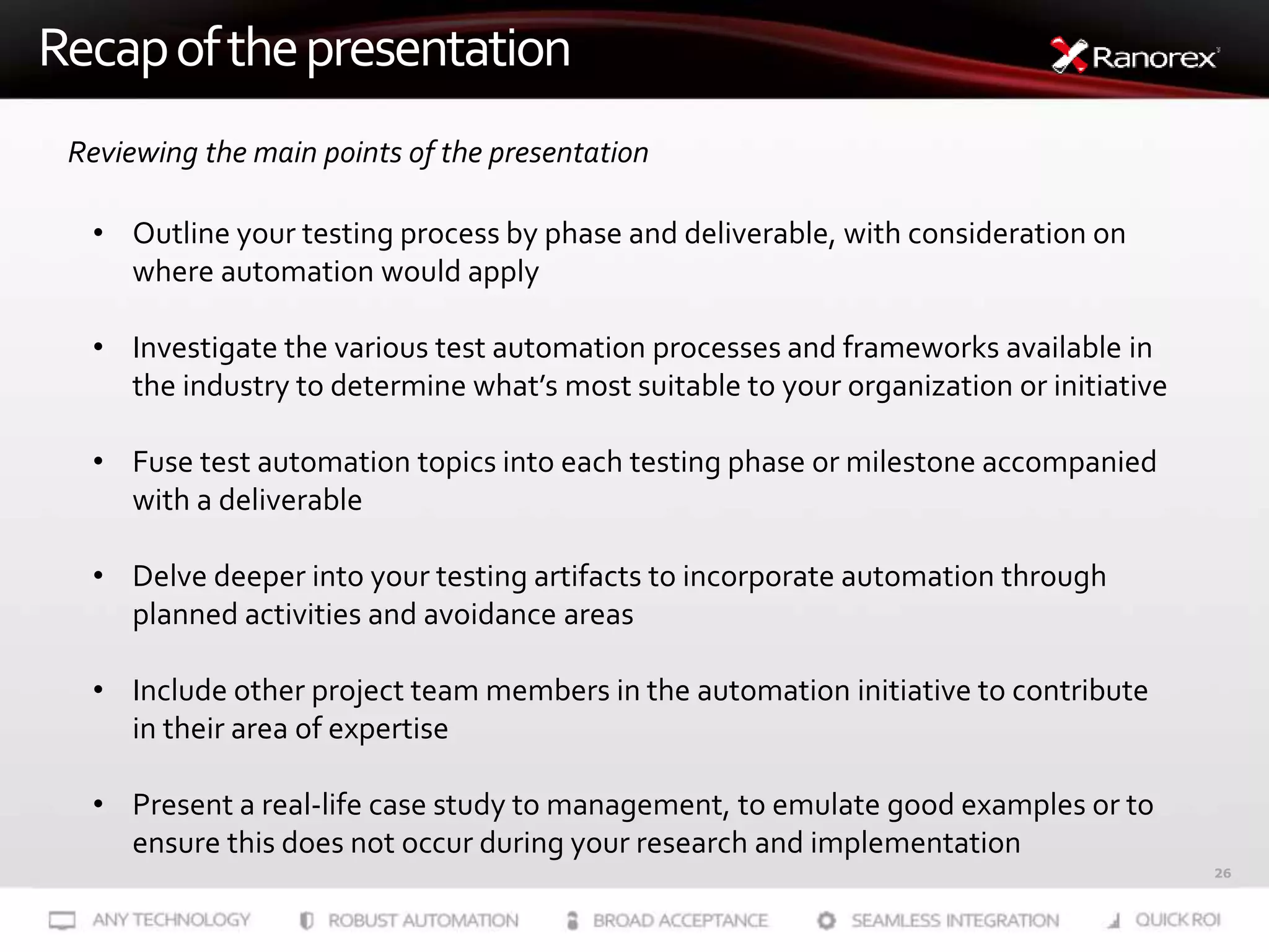 26
Recapofthepresentation
Reviewing the main points of the presentation
• Outline your testing process by phase and deliverable, with consideration on
where automation would apply
• Investigate the various test automation processes and frameworks available in
the industry to determine what’s most suitable to your organization or initiative
• Fuse test automation topics into each testing phase or milestone accompanied
with a deliverable
• Delve deeper into your testing artifacts to incorporate automation through
planned activities and avoidance areas
• Include other project team members in the automation initiative to contribute
in their area of expertise
• Present a real-life case study to management, to emulate good examples or to
ensure this does not occur during your research and implementation
 