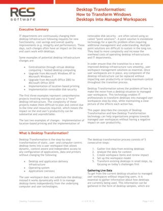 Desktop Transformation:
                                               How to Transform Windows
                                               Desktops into Managed Workspaces

Executive Summary
IT departments are continuously changing their             removable disk security - are often solved using so-
desktop infrastructure following requests for new          called “point solutions”. A point solution is standalone
functionality, cost savings and overall quality            technology for a specific problem often requiring
improvements (e.g. integrity and performance). These       additional management and understanding. Multiple
days, such changes often have an impact on the way         point solutions are difficult to sustain in the long run.
end users work with desktops.                              They lead to more complexity and increase the
                                                           overhead costs of operating desktop infrastructures
Some examples of potential desktop infrastructure          and IT departments.
changes are:
                                                           In order ensure that the transition to a new or
        Centralization through virtual desktop            improved desktop infrastructure runs smoothly, user
         computing / hosted desktop computing              workspace management solutions as essential. Once
        Upgrade from Microsoft Windows XP to              user workspaces are in place, any component of the
         Microsoft Windows 7                               desktop infrastructure can be replaced without
        Upgrade from Microsoft Office 2003 to             impacting user productivity or losing maximum control
         Microsoft Office 2010                             throughout the transition process.
        Implementation of location-based printing
        Implementation removable disk security            Desktop Transformation solves the problem of how to
                                                           make the move from a desktop situation to managed
The first three examples represent comprehensive           user workspaces. This technology enables IT
projects involving moving end users to a “new”             professionals to transform desktops into managed user
desktop infrastructure. The complexity of these            workspaces step-by-step, while maintaining a clear
projects makes them difficult to plan and control due      picture of the effects each action has.
to the time and resources required, which means the
impact on the end user’s productivity can be               This paper describes the concepts of Desktop
substantial and unpredictable.                             Transformation and how Desktop Transformation
                                                           technology can help organizations progress towards
The last two examples of changes - implementation of       managed user workspaces without having a negative
location-based printing and the implementation of          impact on user productivity.



What is Desktop Transformation?
Desktop Transformation is the step-by-step                 The desktop transformation process consists of 5
transformation of static, user- and computer-centric       consecutive steps:
desktop items into a user workspace that allows
dynamic, context-aware and independent access to                1.   Gather live data from existing desktops
any configuration of applications, data and printers            2.   Analyze the data for context
without changing the following:                                 3.   Create workspace items and review impact
                                                                4.   Set up the workspace model
        Desktop and application delivery                       5.   Transform existing desktops in small steps, by
         infrastructure                                              focusing on today’s challenges first
        Operating system
        Applications (version)                            Gathering Live Data
                                                           To get from the current desktop situation to managed
The user workspace does not substitute the desktop;        user workspaces without impacting users, it is
instead it works dynamically with it to manage             essential to gather information about how desktops
desktop items independently from the underlying            are currently being used. This information can be
computer and user technologies.                            gathered in the form of desktop samples, which are




Desktop Transformation                               v.1.0-9.16.10                                        Page 1 of 3
 