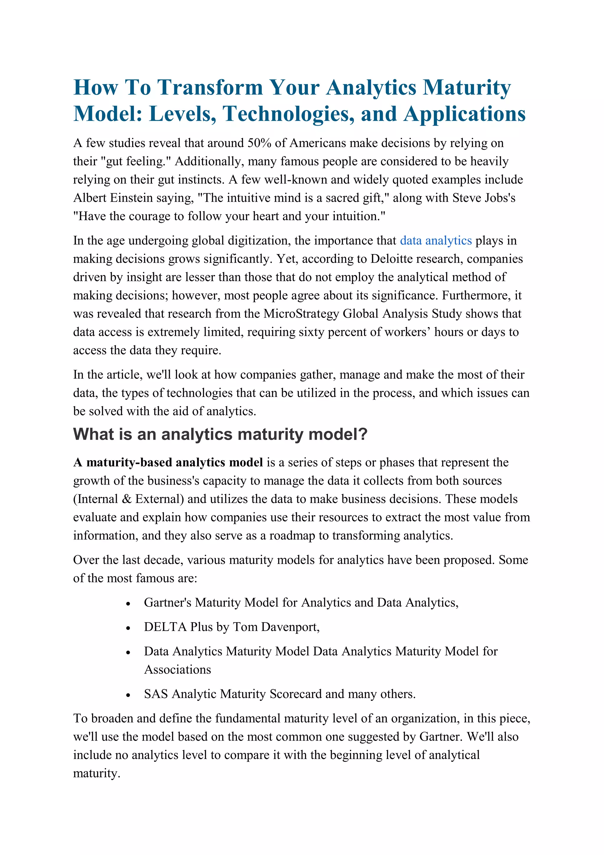 How To Transform Your Analytics Maturity
Model: Levels, Technologies, and Applications
A few studies reveal that around 50% of Americans make decisions by relying on
their "gut feeling." Additionally, many famous people are considered to be heavily
relying on their gut instincts. A few well-known and widely quoted examples include
Albert Einstein saying, "The intuitive mind is a sacred gift," along with Steve Jobs's
"Have the courage to follow your heart and your intuition."
In the age undergoing global digitization, the importance that data analytics plays in
making decisions grows significantly. Yet, according to Deloitte research, companies
driven by insight are lesser than those that do not employ the analytical method of
making decisions; however, most people agree about its significance. Furthermore, it
was revealed that research from the MicroStrategy Global Analysis Study shows that
data access is extremely limited, requiring sixty percent of workers’ hours or days to
access the data they require.
In the article, we'll look at how companies gather, manage and make the most of their
data, the types of technologies that can be utilized in the process, and which issues can
be solved with the aid of analytics.
What is an analytics maturity model?
A maturity-based analytics model is a series of steps or phases that represent the
growth of the business's capacity to manage the data it collects from both sources
(Internal & External) and utilizes the data to make business decisions. These models
evaluate and explain how companies use their resources to extract the most value from
information, and they also serve as a roadmap to transforming analytics.
Over the last decade, various maturity models for analytics have been proposed. Some
of the most famous are:
 Gartner's Maturity Model for Analytics and Data Analytics,
 DELTA Plus by Tom Davenport,
 Data Analytics Maturity Model Data Analytics Maturity Model for
Associations
 SAS Analytic Maturity Scorecard and many others.
To broaden and define the fundamental maturity level of an organization, in this piece,
we'll use the model based on the most common one suggested by Gartner. We'll also
include no analytics level to compare it with the beginning level of analytical
maturity.
 