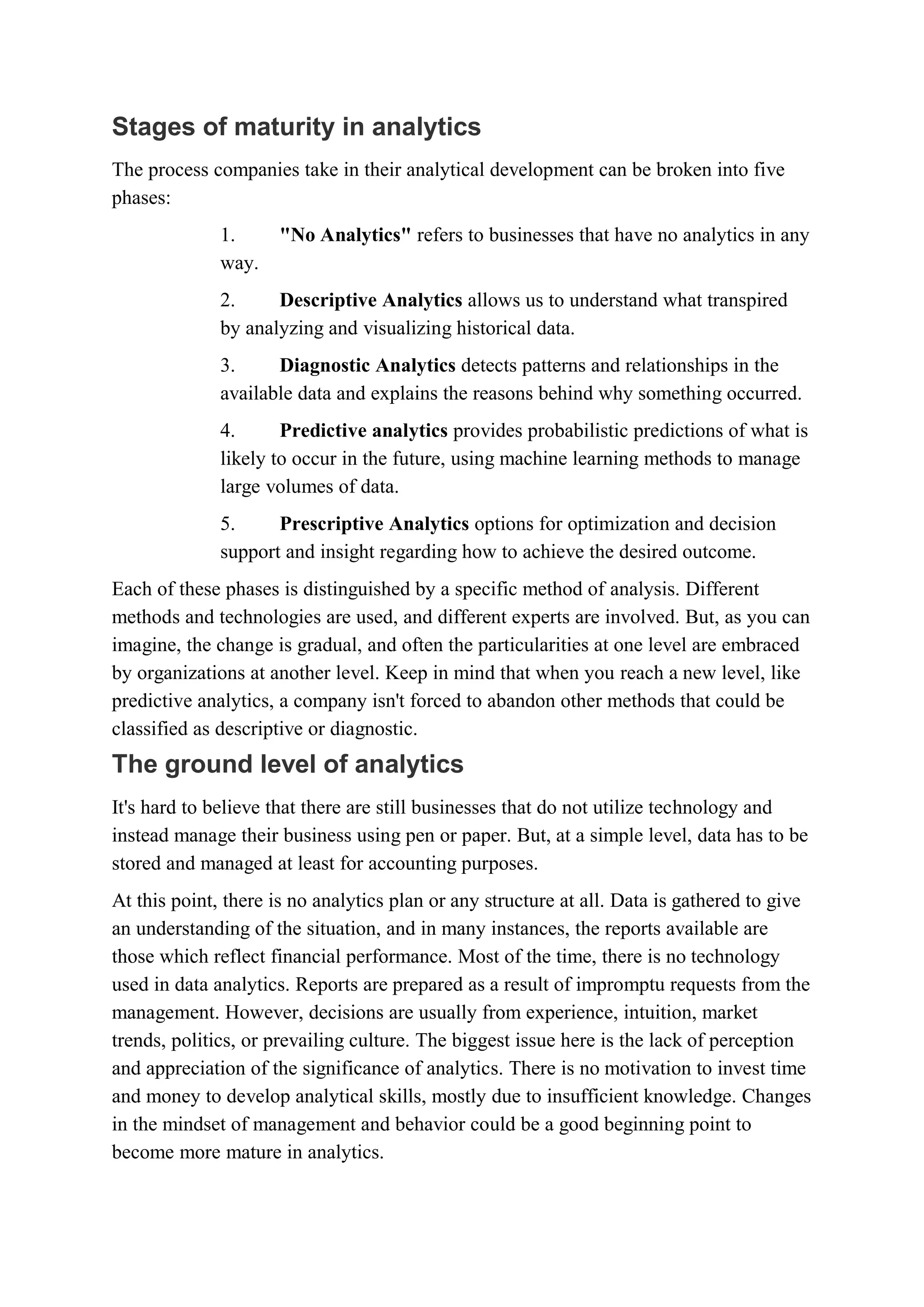 Stages of maturity in analytics
The process companies take in their analytical development can be broken into five
phases:
1. "No Analytics" refers to businesses that have no analytics in any
way.
2. Descriptive Analytics allows us to understand what transpired
by analyzing and visualizing historical data.
3. Diagnostic Analytics detects patterns and relationships in the
available data and explains the reasons behind why something occurred.
4. Predictive analytics provides probabilistic predictions of what is
likely to occur in the future, using machine learning methods to manage
large volumes of data.
5. Prescriptive Analytics options for optimization and decision
support and insight regarding how to achieve the desired outcome.
Each of these phases is distinguished by a specific method of analysis. Different
methods and technologies are used, and different experts are involved. But, as you can
imagine, the change is gradual, and often the particularities at one level are embraced
by organizations at another level. Keep in mind that when you reach a new level, like
predictive analytics, a company isn't forced to abandon other methods that could be
classified as descriptive or diagnostic.
The ground level of analytics
It's hard to believe that there are still businesses that do not utilize technology and
instead manage their business using pen or paper. But, at a simple level, data has to be
stored and managed at least for accounting purposes.
At this point, there is no analytics plan or any structure at all. Data is gathered to give
an understanding of the situation, and in many instances, the reports available are
those which reflect financial performance. Most of the time, there is no technology
used in data analytics. Reports are prepared as a result of impromptu requests from the
management. However, decisions are usually from experience, intuition, market
trends, politics, or prevailing culture. The biggest issue here is the lack of perception
and appreciation of the significance of analytics. There is no motivation to invest time
and money to develop analytical skills, mostly due to insufficient knowledge. Changes
in the mindset of management and behavior could be a good beginning point to
become more mature in analytics.
 