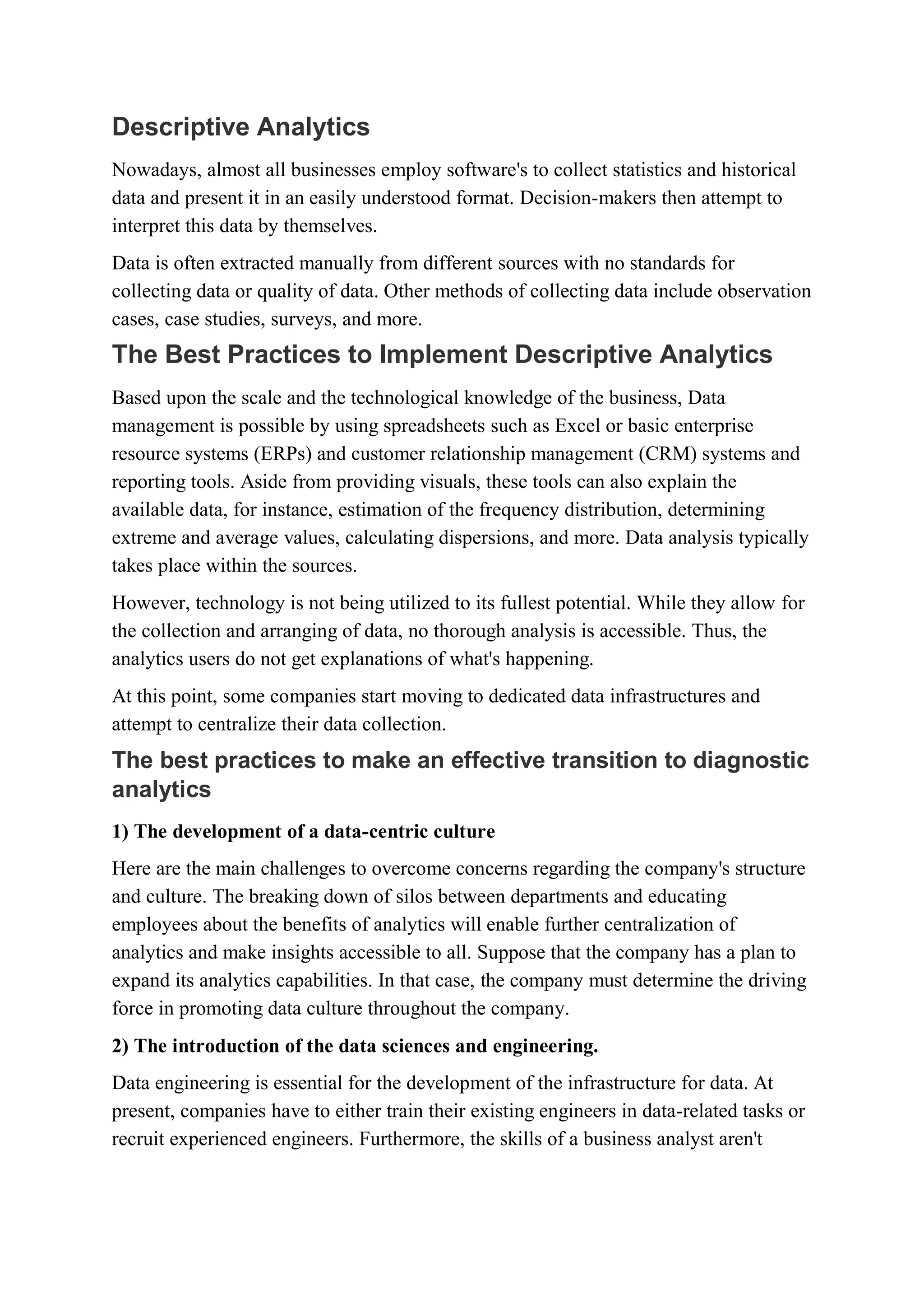Descriptive Analytics
Nowadays, almost all businesses employ software's to collect statistics and historical
data and present it in an easily understood format. Decision-makers then attempt to
interpret this data by themselves.
Data is often extracted manually from different sources with no standards for
collecting data or quality of data. Other methods of collecting data include observation
cases, case studies, surveys, and more.
The Best Practices to Implement Descriptive Analytics
Based upon the scale and the technological knowledge of the business, Data
management is possible by using spreadsheets such as Excel or basic enterprise
resource systems (ERPs) and customer relationship management (CRM) systems and
reporting tools. Aside from providing visuals, these tools can also explain the
available data, for instance, estimation of the frequency distribution, determining
extreme and average values, calculating dispersions, and more. Data analysis typically
takes place within the sources.
However, technology is not being utilized to its fullest potential. While they allow for
the collection and arranging of data, no thorough analysis is accessible. Thus, the
analytics users do not get explanations of what's happening.
At this point, some companies start moving to dedicated data infrastructures and
attempt to centralize their data collection.
The best practices to make an effective transition to diagnostic
analytics
1) The development of a data-centric culture
Here are the main challenges to overcome concerns regarding the company's structure
and culture. The breaking down of silos between departments and educating
employees about the benefits of analytics will enable further centralization of
analytics and make insights accessible to all. Suppose that the company has a plan to
expand its analytics capabilities. In that case, the company must determine the driving
force in promoting data culture throughout the company.
2) The introduction of the data sciences and engineering.
Data engineering is essential for the development of the infrastructure for data. At
present, companies have to either train their existing engineers in data-related tasks or
recruit experienced engineers. Furthermore, the skills of a business analyst aren't
 