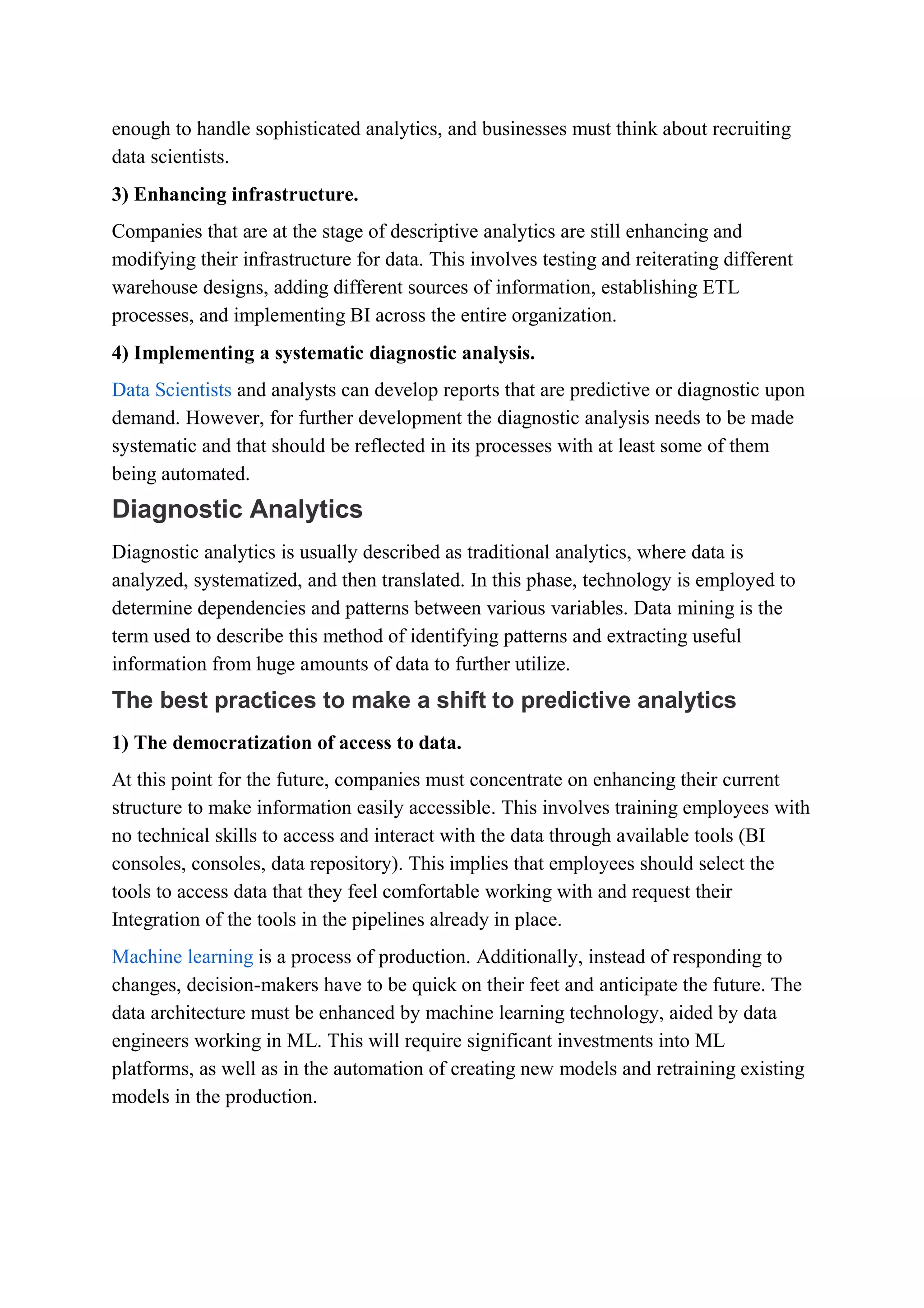 enough to handle sophisticated analytics, and businesses must think about recruiting
data scientists.
3) Enhancing infrastructure.
Companies that are at the stage of descriptive analytics are still enhancing and
modifying their infrastructure for data. This involves testing and reiterating different
warehouse designs, adding different sources of information, establishing ETL
processes, and implementing BI across the entire organization.
4) Implementing a systematic diagnostic analysis.
Data Scientists and analysts can develop reports that are predictive or diagnostic upon
demand. However, for further development the diagnostic analysis needs to be made
systematic and that should be reflected in its processes with at least some of them
being automated.
Diagnostic Analytics
Diagnostic analytics is usually described as traditional analytics, where data is
analyzed, systematized, and then translated. In this phase, technology is employed to
determine dependencies and patterns between various variables. Data mining is the
term used to describe this method of identifying patterns and extracting useful
information from huge amounts of data to further utilize.
The best practices to make a shift to predictive analytics
1) The democratization of access to data.
At this point for the future, companies must concentrate on enhancing their current
structure to make information easily accessible. This involves training employees with
no technical skills to access and interact with the data through available tools (BI
consoles, consoles, data repository). This implies that employees should select the
tools to access data that they feel comfortable working with and request their
Integration of the tools in the pipelines already in place.
Machine learning is a process of production. Additionally, instead of responding to
changes, decision-makers have to be quick on their feet and anticipate the future. The
data architecture must be enhanced by machine learning technology, aided by data
engineers working in ML. This will require significant investments into ML
platforms, as well as in the automation of creating new models and retraining existing
models in the production.
 