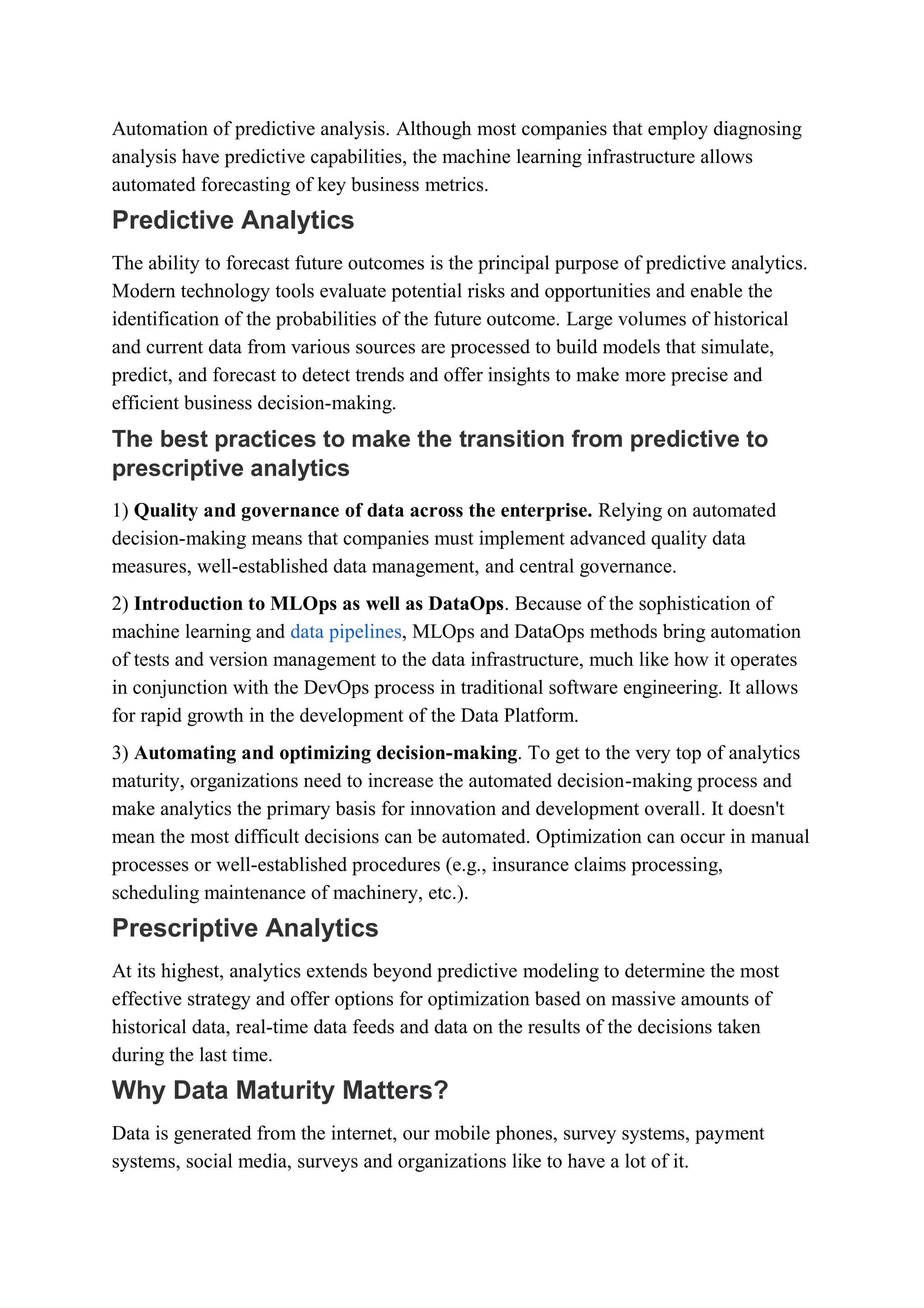 Automation of predictive analysis. Although most companies that employ diagnosing
analysis have predictive capabilities, the machine learning infrastructure allows
automated forecasting of key business metrics.
Predictive Analytics
The ability to forecast future outcomes is the principal purpose of predictive analytics.
Modern technology tools evaluate potential risks and opportunities and enable the
identification of the probabilities of the future outcome. Large volumes of historical
and current data from various sources are processed to build models that simulate,
predict, and forecast to detect trends and offer insights to make more precise and
efficient business decision-making.
The best practices to make the transition from predictive to
prescriptive analytics
1) Quality and governance of data across the enterprise. Relying on automated
decision-making means that companies must implement advanced quality data
measures, well-established data management, and central governance.
2) Introduction to MLOps as well as DataOps. Because of the sophistication of
machine learning and data pipelines, MLOps and DataOps methods bring automation
of tests and version management to the data infrastructure, much like how it operates
in conjunction with the DevOps process in traditional software engineering. It allows
for rapid growth in the development of the Data Platform.
3) Automating and optimizing decision-making. To get to the very top of analytics
maturity, organizations need to increase the automated decision-making process and
make analytics the primary basis for innovation and development overall. It doesn't
mean the most difficult decisions can be automated. Optimization can occur in manual
processes or well-established procedures (e.g., insurance claims processing,
scheduling maintenance of machinery, etc.).
Prescriptive Analytics
At its highest, analytics extends beyond predictive modeling to determine the most
effective strategy and offer options for optimization based on massive amounts of
historical data, real-time data feeds and data on the results of the decisions taken
during the last time.
Why Data Maturity Matters?
Data is generated from the internet, our mobile phones, survey systems, payment
systems, social media, surveys and organizations like to have a lot of it.
 