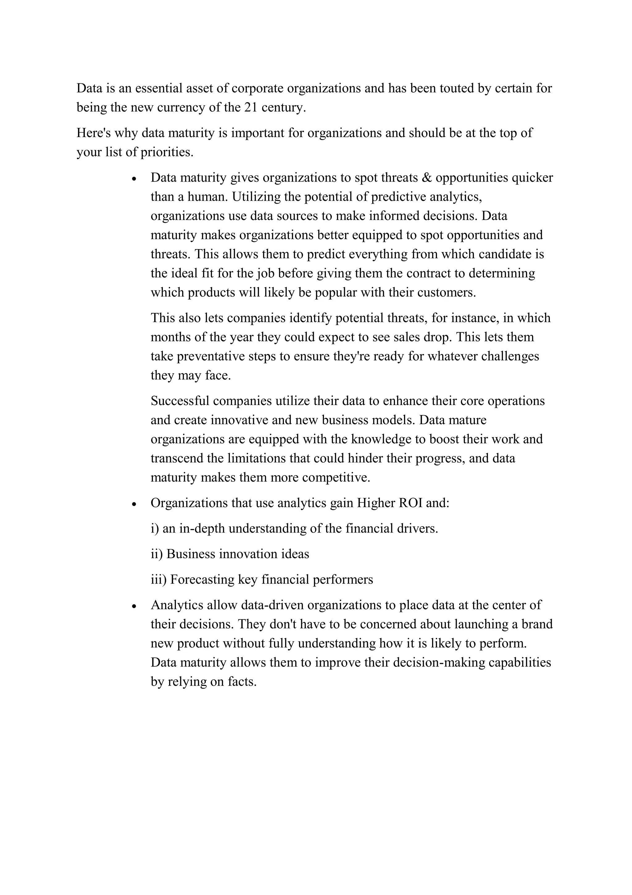 Data is an essential asset of corporate organizations and has been touted by certain for
being the new currency of the 21 century.
Here's why data maturity is important for organizations and should be at the top of
your list of priorities.
 Data maturity gives organizations to spot threats & opportunities quicker
than a human. Utilizing the potential of predictive analytics,
organizations use data sources to make informed decisions. Data
maturity makes organizations better equipped to spot opportunities and
threats. This allows them to predict everything from which candidate is
the ideal fit for the job before giving them the contract to determining
which products will likely be popular with their customers.
This also lets companies identify potential threats, for instance, in which
months of the year they could expect to see sales drop. This lets them
take preventative steps to ensure they're ready for whatever challenges
they may face.
Successful companies utilize their data to enhance their core operations
and create innovative and new business models. Data mature
organizations are equipped with the knowledge to boost their work and
transcend the limitations that could hinder their progress, and data
maturity makes them more competitive.
 Organizations that use analytics gain Higher ROI and:
i) an in-depth understanding of the financial drivers.
ii) Business innovation ideas
iii) Forecasting key financial performers
 Analytics allow data-driven organizations to place data at the center of
their decisions. They don't have to be concerned about launching a brand
new product without fully understanding how it is likely to perform.
Data maturity allows them to improve their decision-making capabilities
by relying on facts.
 