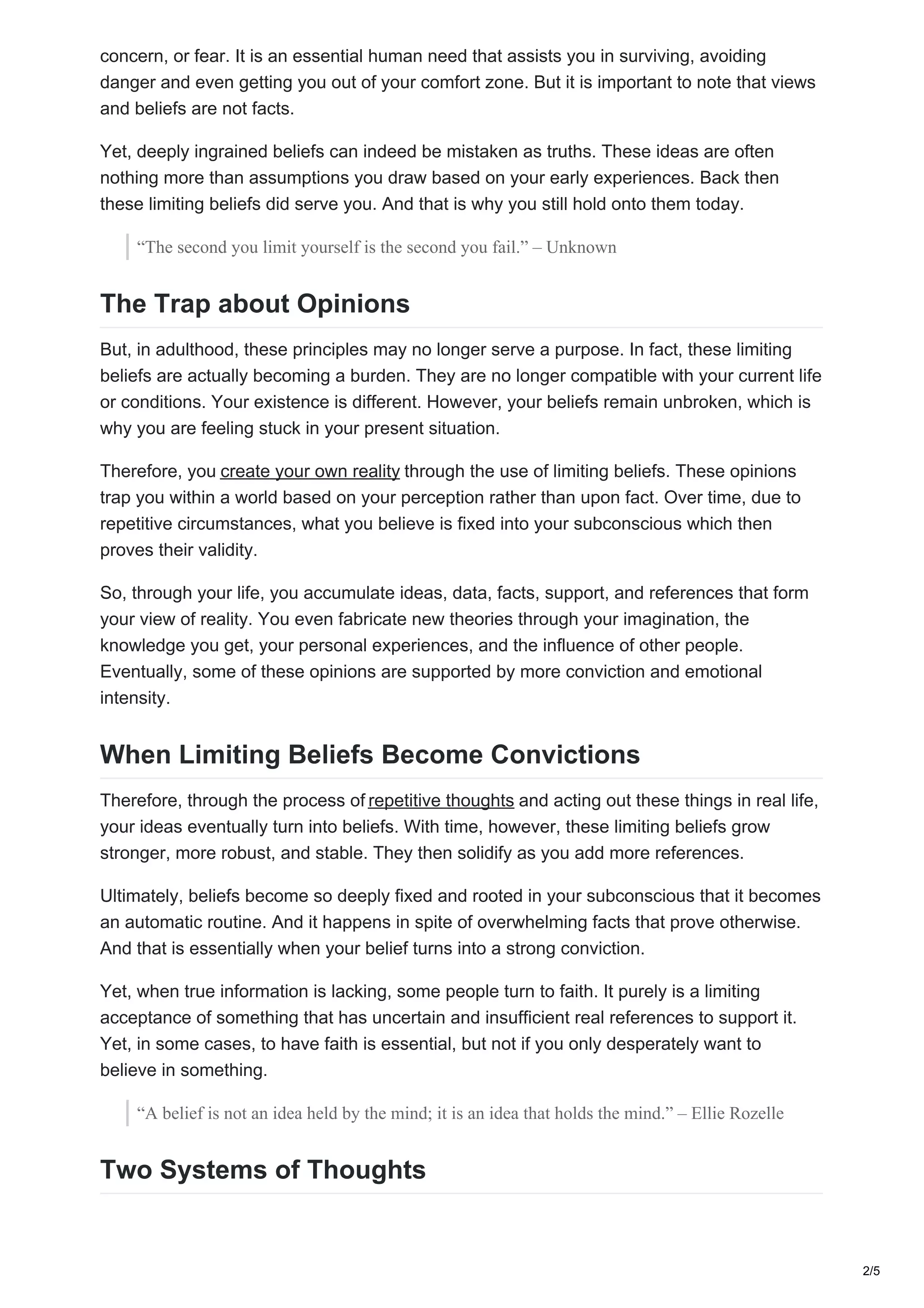 concern, or fear. It is an essential human need that assists you in surviving, avoiding
danger and even getting you out of your comfort zone. But it is important to note that views
and beliefs are not facts.
Yet, deeply ingrained beliefs can indeed be mistaken as truths. These ideas are often
nothing more than assumptions you draw based on your early experiences. Back then
these limiting beliefs did serve you. And that is why you still hold onto them today.
“The second you limit yourself is the second you fail.” – Unknown
The Trap about Opinions
But, in adulthood, these principles may no longer serve a purpose. In fact, these limiting
beliefs are actually becoming a burden. They are no longer compatible with your current life
or conditions. Your existence is different. However, your beliefs remain unbroken, which is
why you are feeling stuck in your present situation.
Therefore, you create your own reality through the use of limiting beliefs. These opinions
trap you within a world based on your perception rather than upon fact. Over time, due to
repetitive circumstances, what you believe is fixed into your subconscious which then
proves their validity.
So, through your life, you accumulate ideas, data, facts, support, and references that form
your view of reality. You even fabricate new theories through your imagination, the
knowledge you get, your personal experiences, and the influence of other people.
Eventually, some of these opinions are supported by more conviction and emotional
intensity.
When Limiting Beliefs Become Convictions
Therefore, through the process of repetitive thoughts and acting out these things in real life,
your ideas eventually turn into beliefs. With time, however, these limiting beliefs grow
stronger, more robust, and stable. They then solidify as you add more references.
Ultimately, beliefs become so deeply fixed and rooted in your subconscious that it becomes
an automatic routine. And it happens in spite of overwhelming facts that prove otherwise.
And that is essentially when your belief turns into a strong conviction.
Yet, when true information is lacking, some people turn to faith. It purely is a limiting
acceptance of something that has uncertain and insufficient real references to support it.
Yet, in some cases, to have faith is essential, but not if you only desperately want to
believe in something.
“A belief is not an idea held by the mind; it is an idea that holds the mind.” – Ellie Rozelle
Two Systems of Thoughts
2/5
 