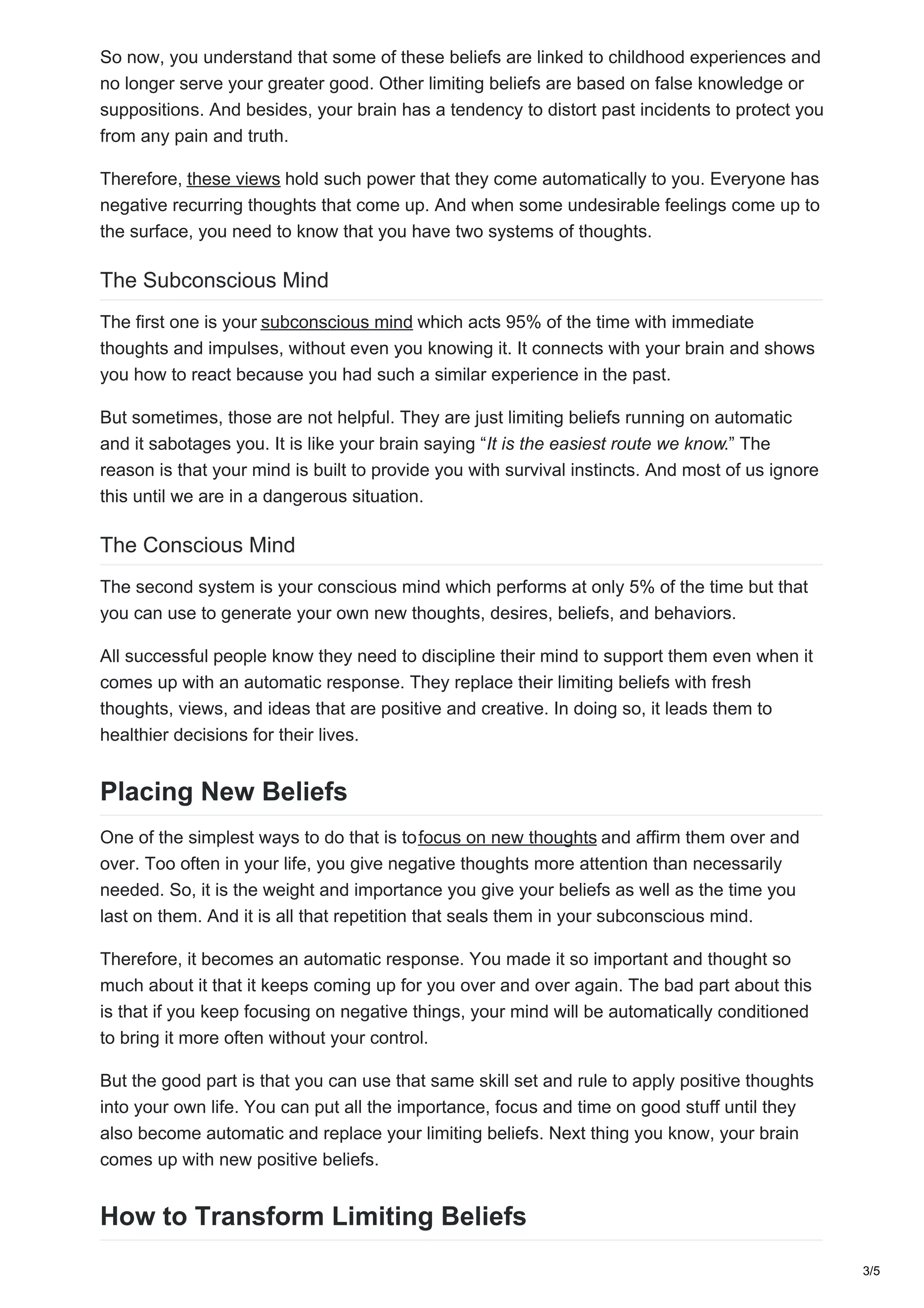 So now, you understand that some of these beliefs are linked to childhood experiences and
no longer serve your greater good. Other limiting beliefs are based on false knowledge or
suppositions. And besides, your brain has a tendency to distort past incidents to protect you
from any pain and truth.
Therefore, these views hold such power that they come automatically to you. Everyone has
negative recurring thoughts that come up. And when some undesirable feelings come up to
the surface, you need to know that you have two systems of thoughts.
The Subconscious Mind
The first one is your subconscious mind which acts 95% of the time with immediate
thoughts and impulses, without even you knowing it. It connects with your brain and shows
you how to react because you had such a similar experience in the past.
But sometimes, those are not helpful. They are just limiting beliefs running on automatic
and it sabotages you. It is like your brain saying “It is the easiest route we know.” The
reason is that your mind is built to provide you with survival instincts. And most of us ignore
this until we are in a dangerous situation.
The Conscious Mind
The second system is your conscious mind which performs at only 5% of the time but that
you can use to generate your own new thoughts, desires, beliefs, and behaviors.
All successful people know they need to discipline their mind to support them even when it
comes up with an automatic response. They replace their limiting beliefs with fresh
thoughts, views, and ideas that are positive and creative. In doing so, it leads them to
healthier decisions for their lives.
Placing New Beliefs
One of the simplest ways to do that is tofocus on new thoughts and affirm them over and
over. Too often in your life, you give negative thoughts more attention than necessarily
needed. So, it is the weight and importance you give your beliefs as well as the time you
last on them. And it is all that repetition that seals them in your subconscious mind.
Therefore, it becomes an automatic response. You made it so important and thought so
much about it that it keeps coming up for you over and over again. The bad part about this
is that if you keep focusing on negative things, your mind will be automatically conditioned
to bring it more often without your control.
But the good part is that you can use that same skill set and rule to apply positive thoughts
into your own life. You can put all the importance, focus and time on good stuff until they
also become automatic and replace your limiting beliefs. Next thing you know, your brain
comes up with new positive beliefs.
How to Transform Limiting Beliefs
3/5
 