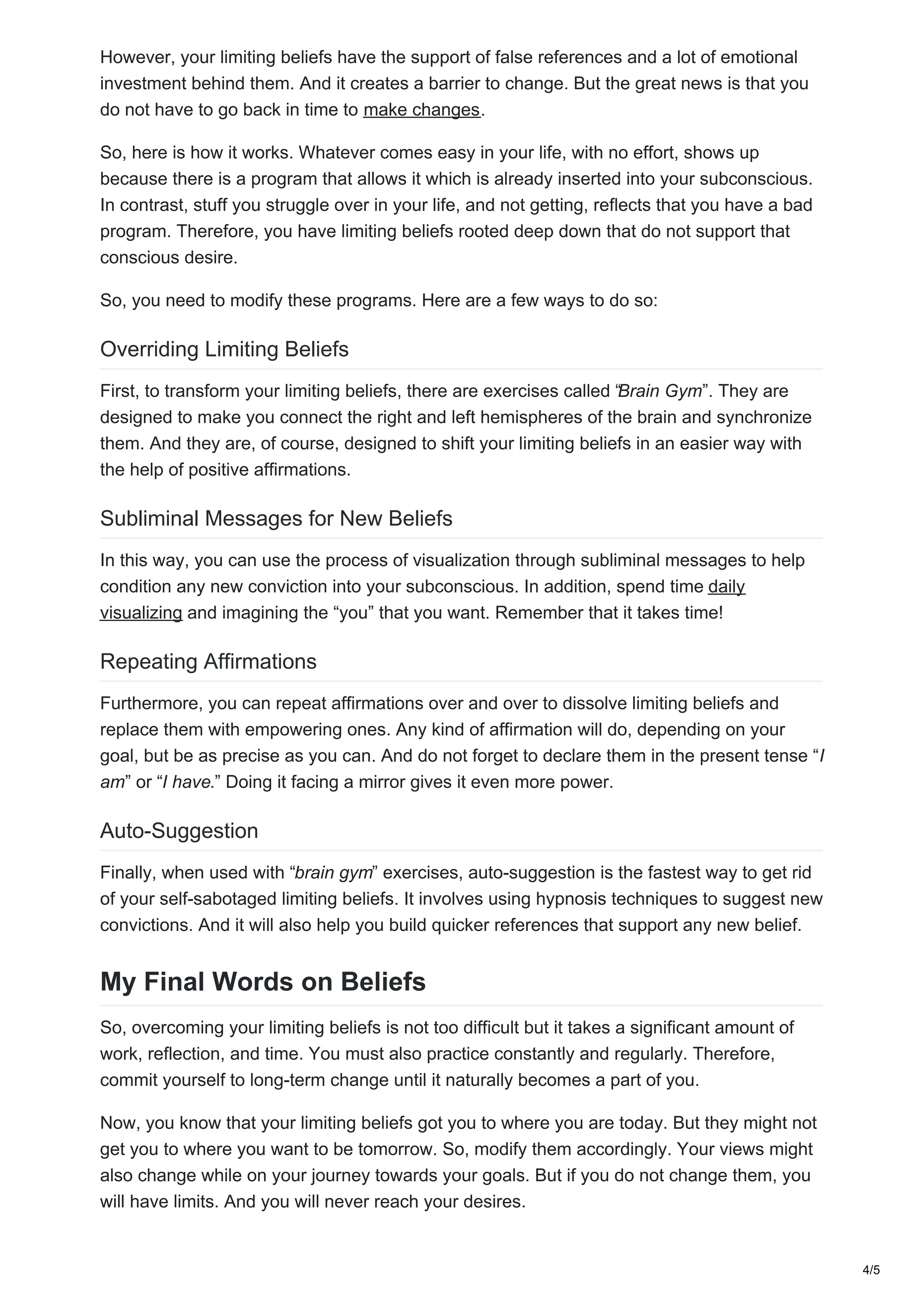 However, your limiting beliefs have the support of false references and a lot of emotional
investment behind them. And it creates a barrier to change. But the great news is that you
do not have to go back in time to make changes.
So, here is how it works. Whatever comes easy in your life, with no effort, shows up
because there is a program that allows it which is already inserted into your subconscious.
In contrast, stuff you struggle over in your life, and not getting, reflects that you have a bad
program. Therefore, you have limiting beliefs rooted deep down that do not support that
conscious desire.
So, you need to modify these programs. Here are a few ways to do so:
Overriding Limiting Beliefs
First, to transform your limiting beliefs, there are exercises called “Brain Gym”. They are
designed to make you connect the right and left hemispheres of the brain and synchronize
them. And they are, of course, designed to shift your limiting beliefs in an easier way with
the help of positive affirmations.
Subliminal Messages for New Beliefs
In this way, you can use the process of visualization through subliminal messages to help
condition any new conviction into your subconscious. In addition, spend time daily
visualizing and imagining the “you” that you want. Remember that it takes time!
Repeating Affirmations
Furthermore, you can repeat affirmations over and over to dissolve limiting beliefs and
replace them with empowering ones. Any kind of affirmation will do, depending on your
goal, but be as precise as you can. And do not forget to declare them in the present tense “I
am” or “I have.” Doing it facing a mirror gives it even more power.
Auto-Suggestion
Finally, when used with “brain gym” exercises, auto-suggestion is the fastest way to get rid
of your self-sabotaged limiting beliefs. It involves using hypnosis techniques to suggest new
convictions. And it will also help you build quicker references that support any new belief.
My Final Words on Beliefs
So, overcoming your limiting beliefs is not too difficult but it takes a significant amount of
work, reflection, and time. You must also practice constantly and regularly. Therefore,
commit yourself to long-term change until it naturally becomes a part of you.
Now, you know that your limiting beliefs got you to where you are today. But they might not
get you to where you want to be tomorrow. So, modify them accordingly. Your views might
also change while on your journey towards your goals. But if you do not change them, you
will have limits. And you will never reach your desires.
4/5
 