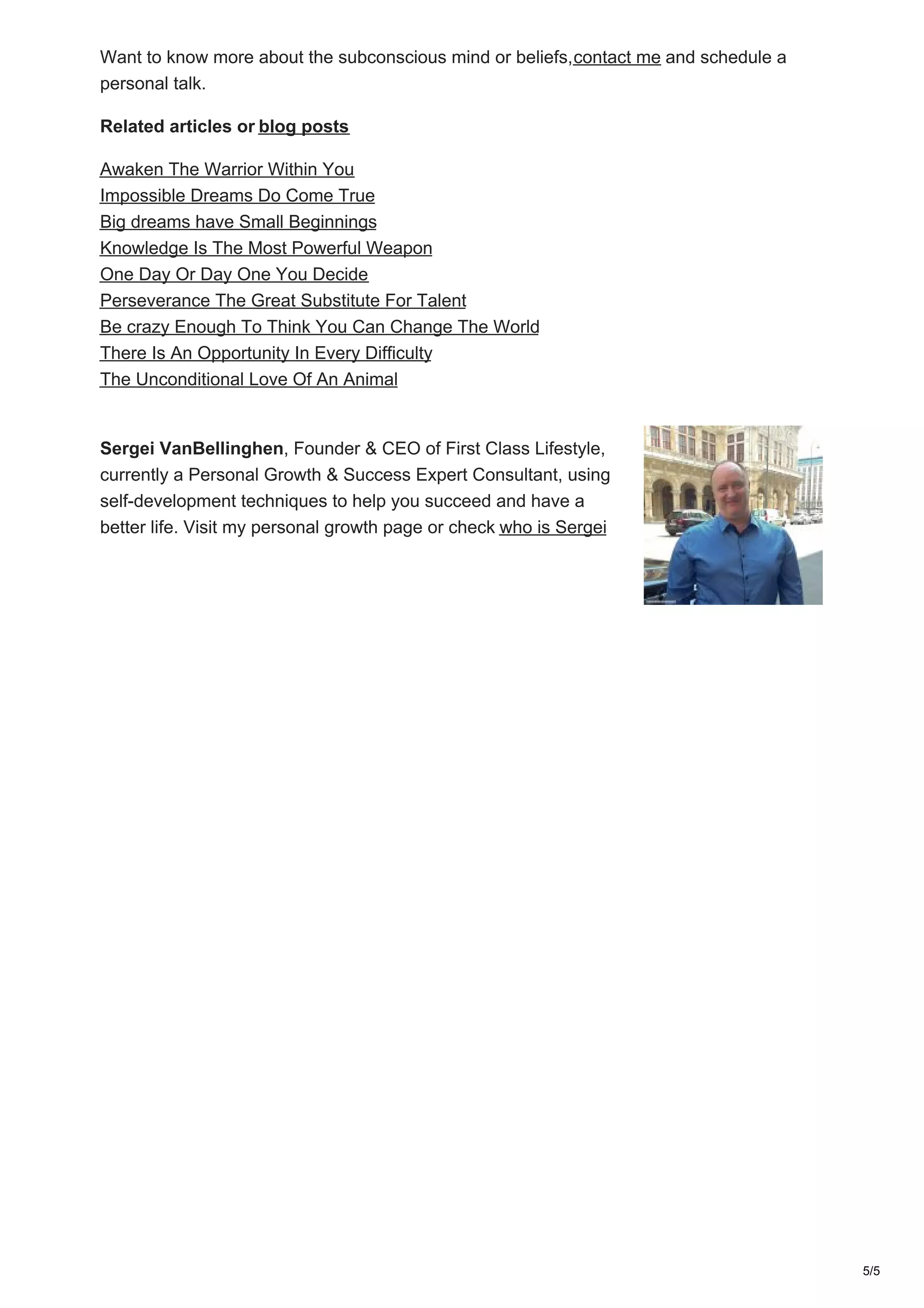 Want to know more about the subconscious mind or beliefs,contact me and schedule a
personal talk.
Related articles or blog posts
Awaken The Warrior Within You
Impossible Dreams Do Come True
Big dreams have Small Beginnings
Knowledge Is The Most Powerful Weapon
One Day Or Day One You Decide
Perseverance The Great Substitute For Talent
Be crazy Enough To Think You Can Change The World
There Is An Opportunity In Every Difficulty
The Unconditional Love Of An Animal
Sergei VanBellinghen, Founder & CEO of First Class Lifestyle,
currently a Personal Growth & Success Expert Consultant, using
self-development techniques to help you succeed and have a
better life. Visit my personal growth page or check who is Sergei
5/5
 