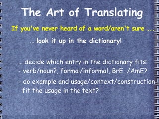 The Art of Translating If you've never heard of a word/aren't sure ... ...  look it up in the dictionary! …  decide which entry in the dictionary fits: - verb/noun?, formal/informal, BrE  /AmE? - do example and usage/context/construction   fit the usage in the text? 