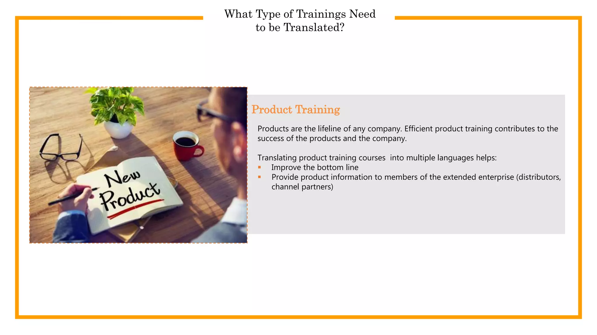 What Type of Trainings Need
to be Translated?
Products are the lifeline of any company. Efficient product training contributes to the
success of the products and the company.
Translating product training courses into multiple languages helps:
 Improve the bottom line
 Provide product information to members of the extended enterprise (distributors,
channel partners)
Product Training
 