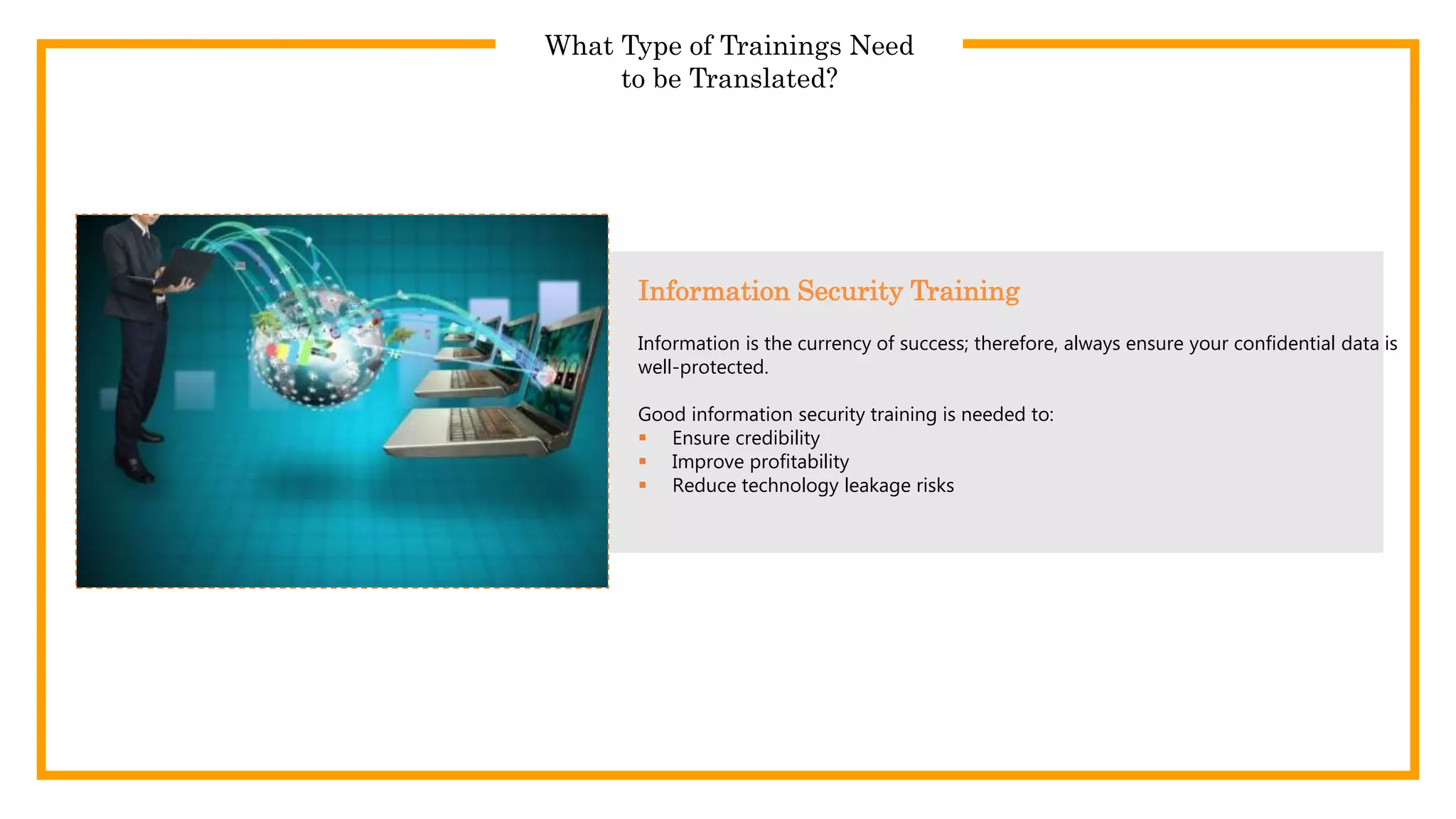 What Type of Trainings Need
to be Translated?
Information is the currency of success; therefore, always ensure your confidential data is
well-protected.
Good information security training is needed to:
 Ensure credibility
 Improve profitability
 Reduce technology leakage risks
Information Security Training
 