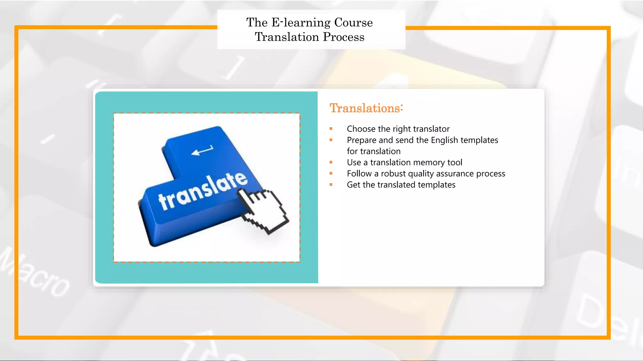Strategies to Design Effective
Global Courses
Strategies to Design Effective Global Courses
 Choose the right translator
 Prepare and send the English templates for translation
 Use a translation memory tool
 Follow a robust quality assurance process
 Get translated templates
 Choose the right translator
 Prepare and send the English templates
for translation
 Use a translation memory tool
 Follow a robust quality assurance process
 Get the translated templates
Translations:
The E-learning Course
Translation Process
 