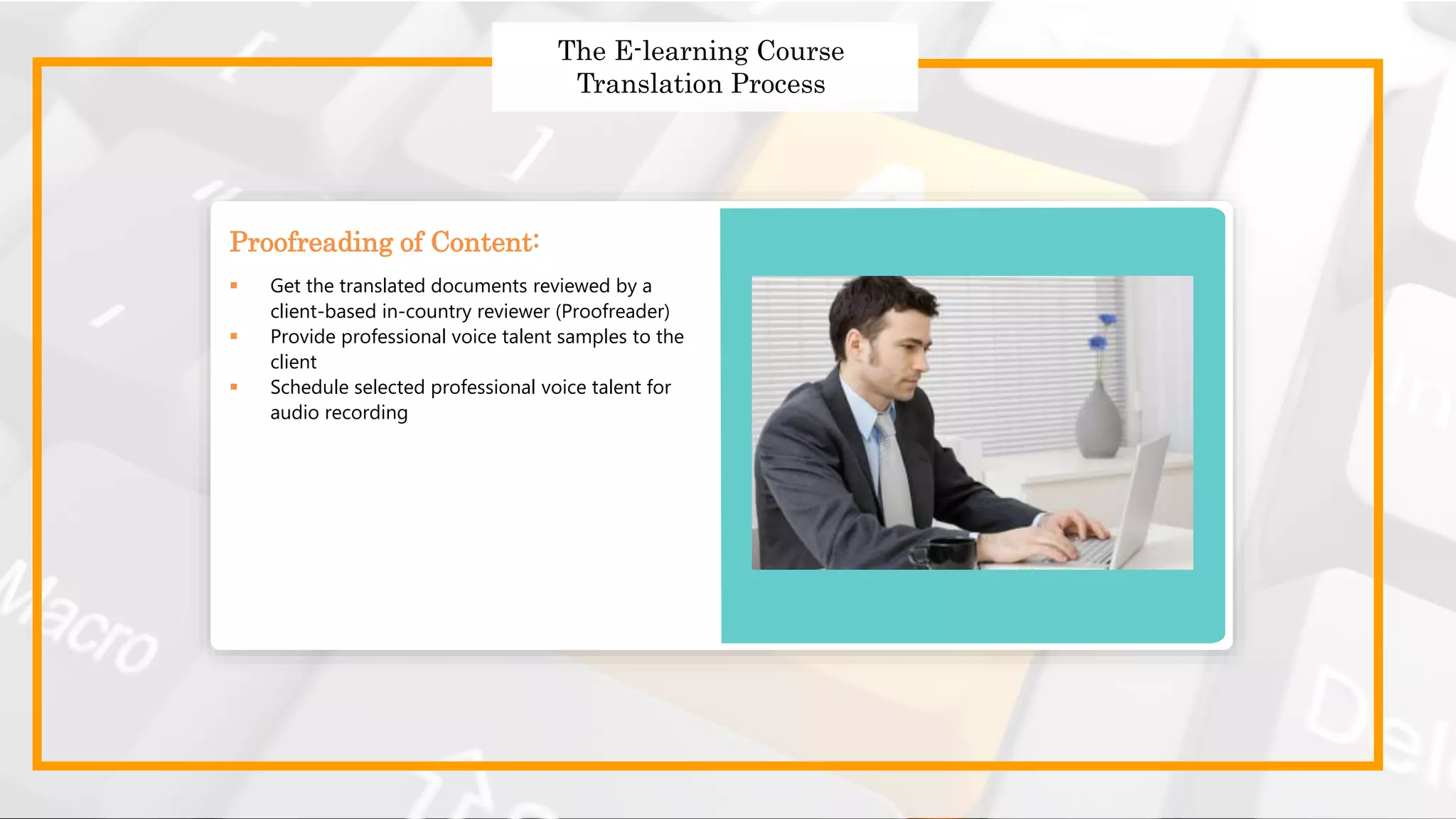 Strategies to Design Effective
Global Courses
Strategies to Design Effective Global Courses
 Choose the right translator
 Prepare and send the English templates for translation
 Use a translation memory tool
 Follow a robust quality assurance process
 Get translated templates
The E-learning Course
Translation Process
 Get the translated documents reviewed by a
client-based in-country reviewer (Proofreader)
 Provide professional voice talent samples to the
client
 Schedule selected professional voice talent for
audio recording
Proofreading of Content:
 