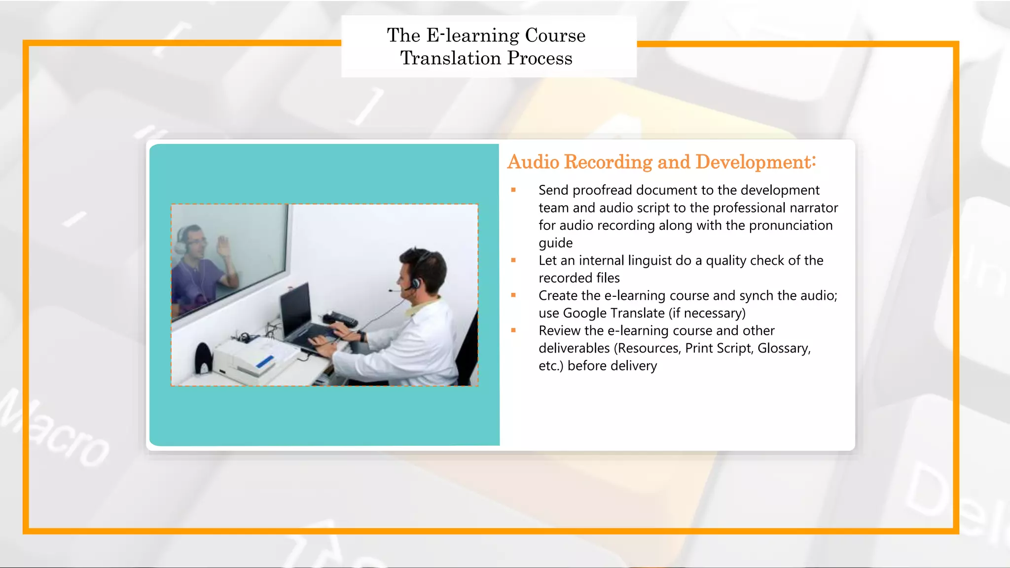 Strategies to Design Effective
Global Courses
Strategies to Design Effective Global Courses
 Choose the right translator
 Prepare and send the English templates for translation
 Use a translation memory tool
 Follow a robust quality assurance process
 Get translated templates
 Send proofread document to the development
team and audio script to the professional narrator
for audio recording along with the pronunciation
guide
 Let an internal linguist do a quality check of the
recorded files
 Create the e-learning course and synch the audio;
use Google Translate (if necessary)
 Review the e-learning course and other
deliverables (Resources, Print Script, Glossary,
etc.) before delivery
Audio Recording and Development:
The E-learning Course
Translation Process
 