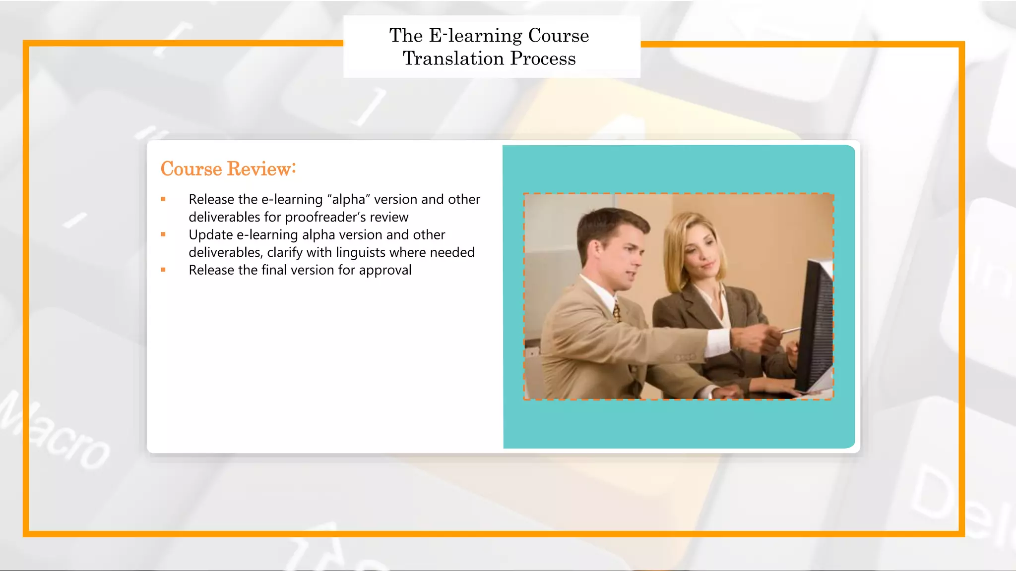 Strategies to Design Effective
Global Courses
Strategies to Design Effective Global Courses
 Choose the right translator
 Prepare and send the English templates for translation
 Use a translation memory tool
 Follow a robust quality assurance process
 Get translated templates
The E-learning Course
Translation Process
 Release the e-learning “alpha” version and other
deliverables for proofreader’s review
 Update e-learning alpha version and other
deliverables, clarify with linguists where needed
 Release the final version for approval
Course Review:
 