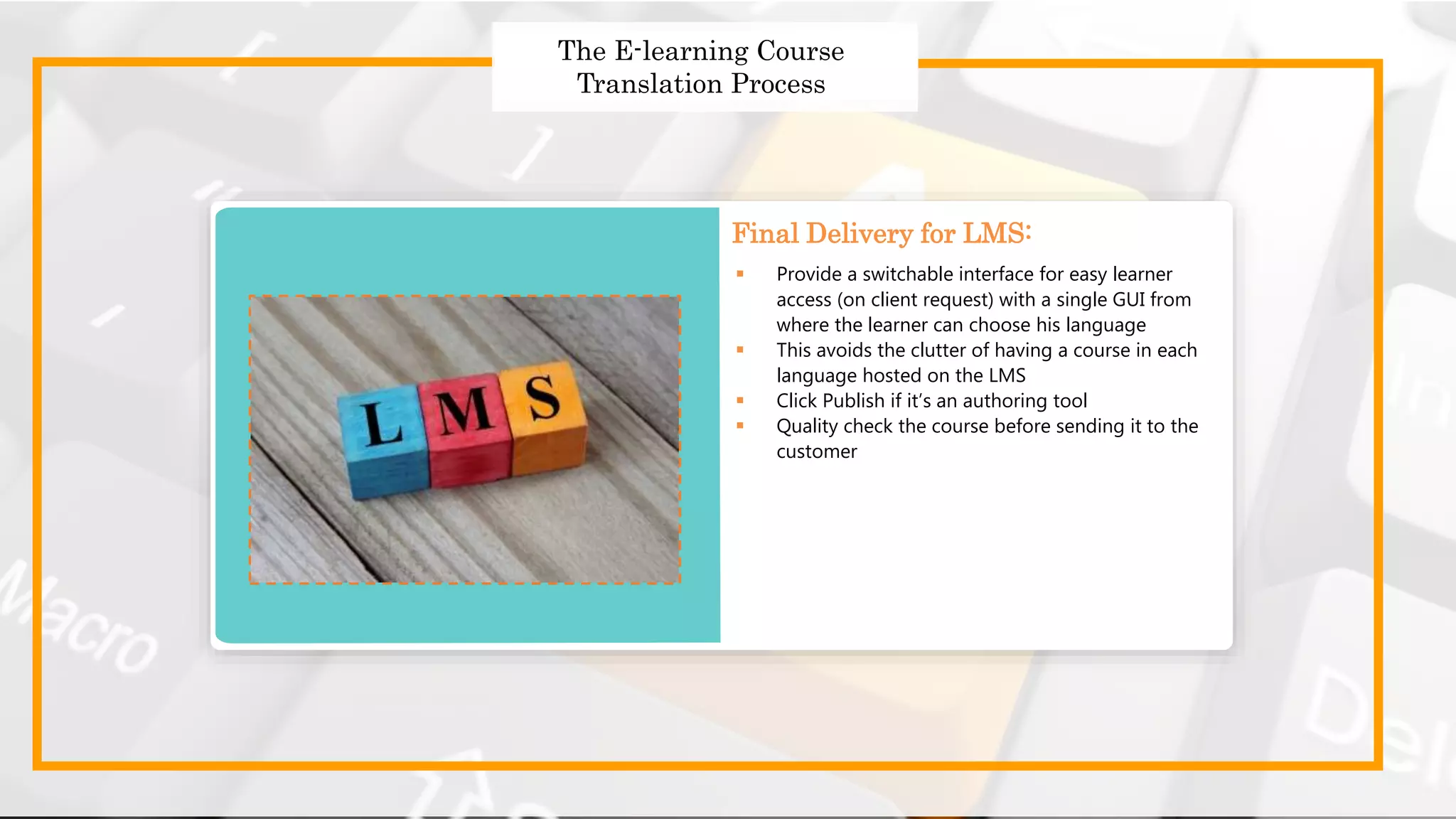 Strategies to Design Effective
Global Courses
Strategies to Design Effective Global Courses
 Choose the right translator
 Prepare and send the English templates for translation
 Use a translation memory tool
 Follow a robust quality assurance process
 Get translated templates
 Provide a switchable interface for easy learner
access (on client request) with a single GUI from
where the learner can choose his language
 This avoids the clutter of having a course in each
language hosted on the LMS
 Click Publish if it’s an authoring tool
 Quality check the course before sending it to the
customer
Final Delivery for LMS:
The E-learning Course
Translation Process
 